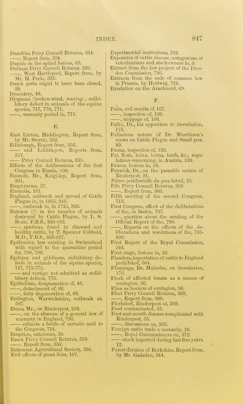 Dumfries Privy Council Returns, 354. , Report from, 354. Dupuis on tho spinal lesions, G5. Durham Privy Council Returns, 35(5. , West Hartlepool, Report from, by Mr. H. Peclo, 355. Dutch ports ought to have been closed, 29. Dysentery, 48. Dyspnooa (broken-wind, roaring , redhi- bitory defect in animals of the equine species, 747, 770, 771. , warranty period in, 771. E. East Linton, Haddington, Report from, by Mr. Storrie, 3G2. Edinburgh, Report from, 356. and Linlithgow, Reports from, 357. Privy Council Returns, 358. Effects of the deliberations of the first Congress in Russia, .^00. Emmott, Mr., Keighley, Report from, 391. Emphysema, 57. Enemata, 101. England, outbreak and spread of Cattle Plague in, in 1S65, 245. , outbreak in, in 1745, 393. Entozoa (?) in the muscles of animals destroyed by Cattle Plague, by L. S. Beale, F.R.S., 826-832. , spurious, found in diseased and healthy cattle, by T. Spencer Cobbold, M.D., F.R.S., 833-837. Epidemics, law existing in Switzerland with regard to the quarantine period for, 798, 799. Epilepsy and giddiness, redhibitory de- fects in animals of the equine species, 747, 773-775. and vertigo not admitted as redhi- bitory defects, 775. Epithelium, desquamation of, 46. , detachment of, 66. , fatty degeneration of, 66. Erdington, Warwickshire, outbreak at, 387. Ernes, Mr., on Rinderpest, 259. , on the absence of a general law of warranty in England, 736. submits a bottle of carbolic acid to the Congress, 714. Eruption, cutaneous, 50. Essex Privy Council Returns, 359. , Report from, 358. Esthonian Agricultural Society, 336. Evil e ffects of great fairs, 167. Experimental institutions, 522. Exposures of cattle disease, antagonism of veterinarians and stoelcowners to, 9. Extract from the law project of the Dres- den Commission, 746. Extracts from tho code of common law in Prussia, by Hcrtwig, 724. Exudation on tho Arachuoid, 69. P. Fairs, evil results of, 167. , inspection of, 130. , stoppage of, 166. Falke, Dr., his opposition to inoculation, 173. Fallacious nature of Dr. Murchison's views on Cattle Plague and Small-pox, 89. Farms, inspection of, 139. Fat, flesh, bides, horns, hoofs, &c, regu- lations concerning, in Austria, 139. Fauces, lesions in, 56. Fenwick, Dr., on the parasitic nature of Rinderpest, 91. Fievre pestilentielle clu qros b6ta.il, 23. Fife Privy Council Returns, 360. , Report from, 360. Fifth meeting of the second Congress, 713. First Congress, effect of the deliberations of the, in Baden, 797. , question about the sending of the Official Report of the, 799. , Reports on the effects of the de- liberations and resolutions of the, 795- 800. First Report of the Royal Commission, 244. First stage, lesions in, 56. Flanders, importation of cattle to England prohibited, 304. Flcmynge, Dr. Malcolm, on inoculation, 170. Flesh of affected beasts as a means of contagion, 36. Flies as bearers of contagion, 36. Flint Privy Council Returns, 360. , Report from, 360. Florisdorf, Rinderpest at, 249. Food contaminated, 35. Foot-and-mouth disease complicated with Rinderpest, 55. , discussions on, 505. Foreign cattle trade a necessity, 16. , Royal Commissioners on, 272. —— stock imported during last five years, Forest division of Berkshire, Report from, by Mr. Gadsden, 344.