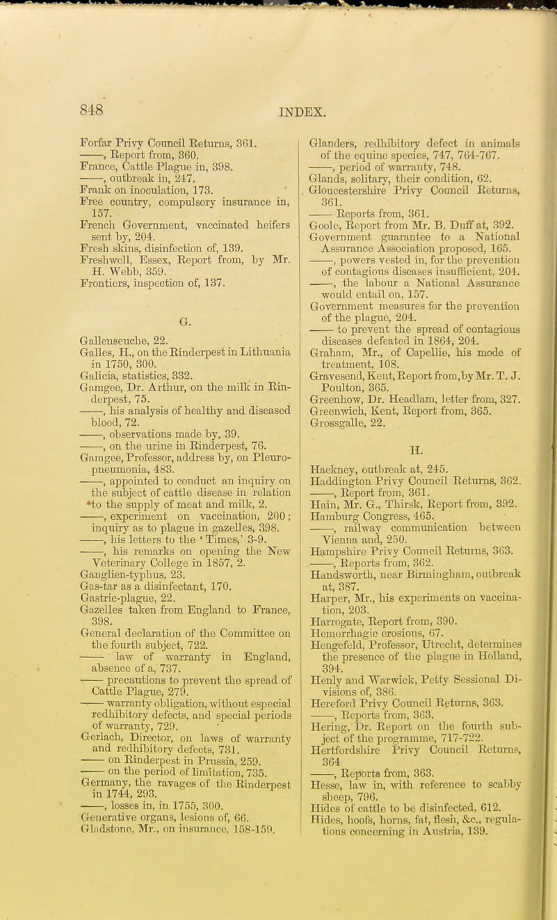 Forfar Privy Council Eeturns, 361. , Report from, 360. France, Cattle Plague in, 398. , outbreak in, 247. Frank on inoculation, 173. Free country, compulsory insurance in, 157. French Government, vaccinated heifers sent by, 204. Fresh skins, disinfection of, 139. Freshwell, Essex, Report from, by Mr. H. Webb, 359. Frontiers, inspection of, 137. G. Galleuseuche, 22. Galles, H., on the Rinderpest in Lithuania in 1750, 300. Galicia, statistics, 332. Gamgee, Dr. Arthur, on the milk in Rin- derpest, 75. , his analysis of healthy and diseased blood, 72. , observations made by, 39. -, on the urine in Rinderpest, 76. Gam gee, Professor, address by, on Pleuro- pneumonia, 483. , appointed to conduct an inquiry on the subject of cattle disease in relation *to the supply of meat and milk, 2. -, experiment on vaccination, 200; inquiry as to plague in gazelles, 398. —, his letters to the 'Times,' 3-9. -, his remarks on opening the New Veterinary College in 1857, 2. Ganglien-typhus, 23. Gas-tar as a disinfectant, 170. Gastric-plague, 22. Gazelles taken from England to France, 398. General declaration of the Committee on the fourth subject, 722. law of warranty in England, absence of a, 737. precautions to prevent the spread of Cattle Plague, 279. warranty obligation, without especial redhibitory defects, and special periods of warranty, 729. Gerlach, Director, on laws of warranty and redhibitory defects, 731. on Rinderpest in Prussia, 259. on the period of limitation, 735. Germany, the ravages of the Rinderpest in 1744, 293. , losses in, in 1755, 300. Generative organs, lesions of, 66. Gladstone, Mr., on insurance, 158-159. Glanders, redhibitory defect in animals of the equine species, 747, 764-707. , period of warranty, 748. Glands, solitary, their condition, 62. Gloucestershire Privy Council Returns, 361. —— Reports from, 361. Goole, Report from Mr. B. Duff at, 392. Government guarantee to a National Assurance Association proposed, 165. , powers vested in, for the prevention of contagious diseases insufficient, 204. , the labour a National Assurance would entail on, 157. Government measures for the prevention of the plague, 204. to prevent the spread of contagious diseases defeated in 1864, 204. Graham, Mr., of Capellie, his mode of treatment, 108. Gravesend, Kent, Report from,by Mr. T. J. Poulton, 305. Greenhow, Dr. Headlam, letter from, 327. Greenwich, Kent, Report from, 365. Grossgalle, 22. H. Hackney, outbreak at, 245. Haddington Privy Council Returns, 362. , Report from, 361. Hain, Mr. G., Thirsk, Report from, 392. Hamburg Congress, 465. , railway communication between Vienna and, 250. Hampshire Privy Council Returns, 363. , Reports from, 362. Handsworth, near Birmingham, outbreak at, 387. Harper, Mr., his experiments on vaccina- tion, 203. Harrogate, Report from, 390. Hemorrhagic erosions, 67. Hongefeld, Professor, Utrecht, determines the presence of the plague in Holland, 394. Henly and Warwick, Petty Sessional Di- visions of, 386. Hereford Privy Council Returns, 303. , Reports from, 303. Hexing, Dr. Report on the fourth sub- ject of the programme, 717-722. Hertfordshire Privy Council Returns, 304 , Reports from, 363. Hesse, law in, with reference to scabby sheep, 796. Hides of cattlo to be disinfected, 612. Hides, hoofs, horns, fa t, flesh, &c., regula- tions concerning in Austria, 139.