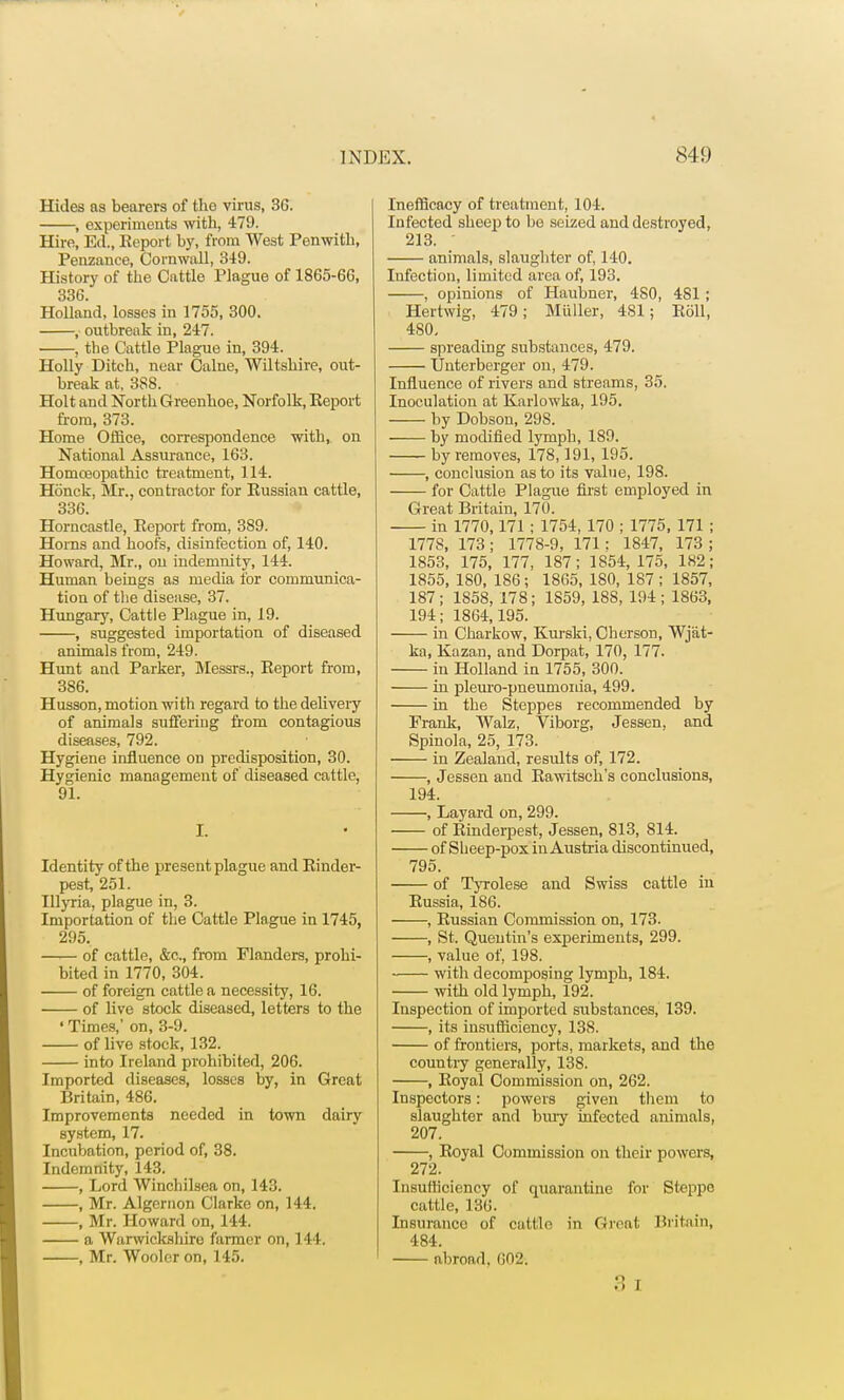 Hides as bearers of the virus, 36. , experiments with, 479. Hire, Ed., Eeport by, from West Penwith, Penzance, Cornwall, 349. History of the Cattle Plague of 1865-66, 336. Holland, losses in 1755, 300. , outbreak in, 247. , the Cattle Plague in, 394. Holly Ditch, near Calne, Wiltshire, out- break at, 3S8. Holt and North Greenhoe, Norfolk, Report from, 373. Home Office, correspondence with, on National Assurance, 163. Homoeopathic treatment, ] 14. Honck, Mr., contractor for Russian cattle, 336. Horncastle, Report from, 389. Horns and hoofs, disinfection of, 140. Howard, Mr., on indemnity, 144. Human beings as media for communica- tion of the disease, 37. Hungary, Cattle Plague in, 19. , suggested importation of diseased animals from, 249. Hunt and Parker, Messrs., Report from, 386. Husson, motion with regard to the delivery of animals suffering from contagious diseases, 792. Hygiene influence on predisposition, 30. Hygienic management of diseased cattle, 91. I. Identity of the present plague and Rinder- pest, 251. Tllyria, plague in, 3. Importation of the Cattle Plague in 1745, 295. of cattle, &c, from Flanders, prohi- bited in 1770, 304. of foreign cattle a necessity, 16. of live stock diseased, letters to the ' Times,' on, 3-9. of live stock, 132. into Ireland prohibited, 206. Imported diseases, losses by, in Great Britain, 486. Improvements needed in town dairy system, 17. Incubation, period of, 38. Indemnity, 143. , Lord Winchilsea on, 143. , Mr. Algernon Clarke on, 144. , Mr. Howard on, 144. a Warwickshire farmer on, 144. , Mr. Wooler on, 145. Inefficacy of treatment, 104. Infected sheep to be seized and destroyed, 213. ' animals, slaughter of, 140. Infection, limited area of, 193. , opinions of Haubner, 480, 481 ; Hertwig, 479; Midler, 481; Roll, 480. spreading substances, 479. TJnterberger on, 479. Influence of rivers and streams, 35. Inoculation at Karlowka, 195. by Dobson, 298. by modified lymph, 189. by removes, 178,191, 195. , conclusion as to its value, 198. for Cattle Plague first employed in Great Britain, 170. in 1770,171 ; 1754, 170 ; 1775, 171 ; 1778, 173; 1778-9, 171: 1847, 173 ; 1853, 175, 177, 187; 1854,175, 182; 1855, 180, 186; 1865, 180, 187; 1857, 187; 1S58, 178; 1859, 188, 194; 1863, 194; 1864,195. in Charkow, Kurski, Cherson, Wj'at- ka, Kazan, and Dorpat, 170, 177. in Holland in 1755, 300. in pleuro-pneumonia, 499. in the Steppes recommended by Frank, Walz, Viborg, Jessen, and Spinola, 25, 173. in Zealand, results of, 172. , Jessen and Rawitsch s conclusions, 194. , Layard on, 299. of Rinderpest, Jessen, 813, 814. of Sheep-pox in Austria discontinued, 795. of Tyrolese and Swiss cattle in Russia, 186. , Russian Commission on, 173. , St. Queutin's experiments, 299. , value of, 198. with decomposing lymph, 184. with old lymph, 192. Inspection of imported substances, 139. , its insufficiency, 138. of frontiers, ports, markets, and the countiy generally, 138. , Royal Commission on, 262. Inspectors: powers given them to slaughter and bury infected animals, 207. , Royal Commission on their powers, 272. Insufficiency of quarantine for Steppo cattle, 136. Insurance of cattle in Great Britain, 484. abroad, 002. 3 i