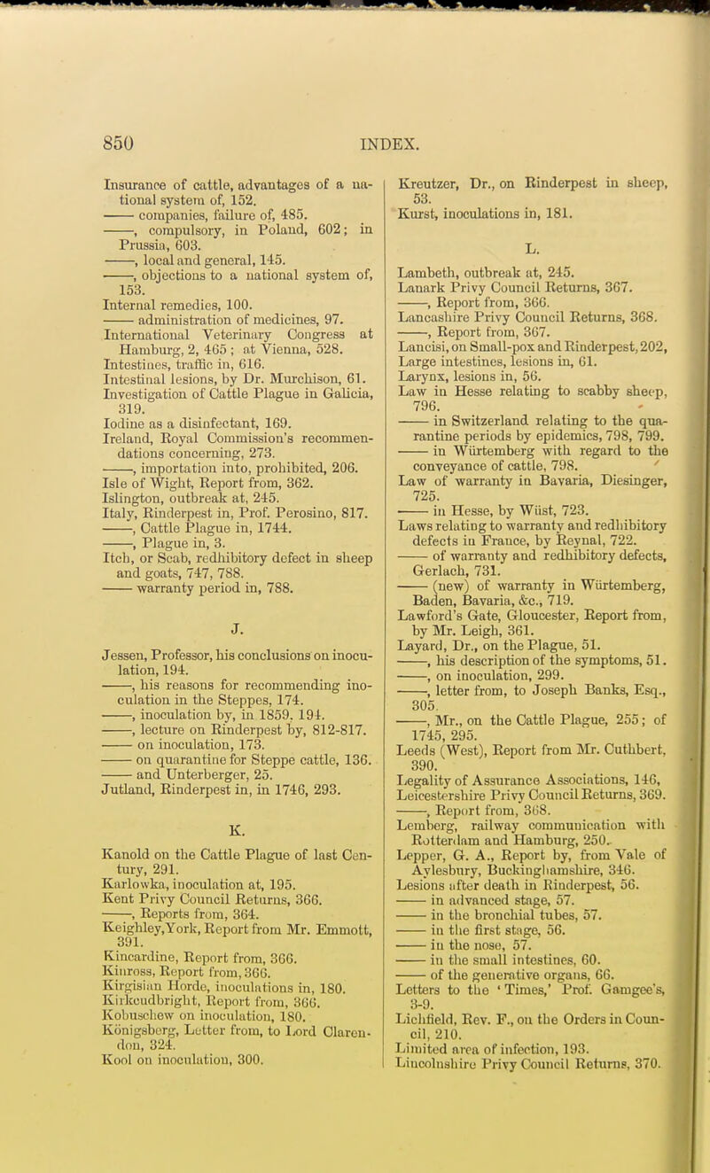 Insurance of cattle, advantages of a na- tional system of, 152. companies, failure of, 485. , compulsory, in Poland, 602; in Prussia, 603. , local and general, 145. , objections to a national system of, 153. Internal remedies, 100. administration of medicines, 97. International Veterinary Congress at Hamburg, 2, 465 ; at Vienna, 528. Intestines, traffic in, 616. Intestinal lesions, by Dr. Murcbison, 61. Investigation of Cattle Plague in Galicia, 319. Iodine as a disinfectant, 169. Ireland, Eoyal Commission's recommen- dations concerning, 273. , importation into, prohibited, 206. Isle of Wight, Report from, 362. Islington, outbreak at, 245. Italy, Rinderpest in, Prof. Perosino, 817. , Cattle Plague in, 1744. , Plague in, 3. Itcb, or Scab, redhibitory defect in sheep and goats, 747, 788. warranty period in, 788. J. Jessen, Professor, his conclusions on inocu- lation, 194. , his reasons for recommending ino- culation in the Steppes, 174. , inoculation by, in 1859, 194. , lecture on Einderpest by, 812-817. on inoculation, 173. on quarantine for Steppe cattle, 136. and Unterberger, 25. Jutland, Rinderpest in, in 1746, 293. K. Kanold on the Cattle Plague of last Cen- tury, 291. Karlowka, inoculation at, 195. Kent Privy Council Returns, 366. , Reports from, 364. Keighley.York, Report from Mr. Emmott, 391. Kincardine, Report from, 366. Kinross, Report from, 366. Kirgisian Horde, inoculations in, 180. Kirkcudbright, Report from, 306. Kobuscliew on inoculation, 180. Konigsborg, Letter from, to Lord Claren- don, 324. Kool on inoculation, 300. Kreutzer, Dr., on Rinderpest in sheep, 53. Kurst, inoculations in, 181. L. Lambeth, outbreak at, 245. Lanark Privy Council Returns, 367. , Report from, 366. Lancashire Privy Council Returns, 368. , Report from, 307. Laneisi, on Small-pox and Rinderpest, 202, Large intestines, lesions in, 61. Larynx, lesions in, 56. Law in Hesse relating to scabby sheep, 796. in Switzerland relating to the qua- rantine periods by epidemics, 798, 799. in Wiirtemberg with regard to the conveyance of cattle, 798. Law of warranty in Bavaria, Diesinger, 725. in Hesse, by Wiist, 723. Laws relating to warranty and redhibitory defects in France, by Reynal, 722. of warranty and redhibitory defects, Gerlach, 731. (new) of warranty in Wiirtemberg, Baden, Bavaria, &c., 719. Lawford's Gate, Gloucester, Report from, by Mr. Leigh, 361. Layard, Dr., on the Plague, 51. , his description of the symptoms, 51. , on inoculation, 299. , letter from, to Joseph Banks, Esq., 305. , Mr., on the Cattle Plague, 255; of 1745, 295. Leeds (West), Report from Mr. Cuthbert, 390. Legality of Assurance Associations, 146, Leicestershire Privy Council Returns, 369. , Report from, 308. Lemberg, railway communication with Rotterdam and Hamburg, 250.. Lepper, G. A., Report by, from Vale of Aylesbury, Buckinghamshire, 340. Lesions after death in Rinderpest, 56. in advanced stage, 57. in the bronchial tubes, 57. iu the first stage, 56. iu the nose, 57. in the small intestines, 60. of the generative organs, 66. Letters to the ' Times,' Prof. Gamgee's, 3-9. Lichfield, Rev. F., on the Orders in Coun- cil, 210. Limited area of infection, 193. Lincolnshire Privy Council Returns, 370.