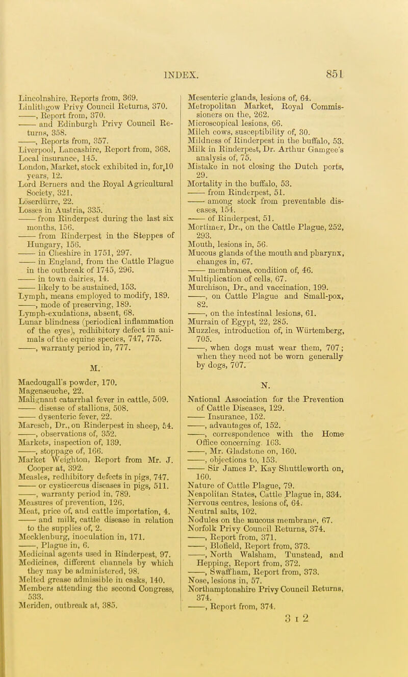 Lincolnshire, Keports from, 369. Linlithgow Privy Council Returns, 370. , Report from, 370. and Edinburgh Privy Council Re- turns, 358. , Reports from, 357. Liverpool, Lancashire, Report from, 368. Local insurance, 145. London, Market, stock exhibited in, for.10 years, 12. Lord Beruers and the Royal Agricultural Society, 321. LSserdurre, 22. Losses in Austria, 335. from Rinderpest during the last six months, 15G. from Rinderpest in the Steppes of Hungary, 156. in Cheshire in 1751, 297. in England, from the Cattle Plague in the outbreak of 1745, 296. in town dairies, 14. likely to be sustained, 153. Lymph, means employed to modify, 189. , mode of preserving, 189. Lymph-exudations, absent, 68. Lunar blindness (periodical inflammation of the eyes), redhibitory defect in ani- mals of the equine species, 747, 775. , warranty period in, 777. M. Macdougall's powder, 170. Magenseuche, 22. Malignant catarrhal fever in cattle, 509. disease of stallions, 508. dysenteric fever, 22. Maresch, Dr., on Rinderpest in sheep, 54. , observations of, 352. Markets, inspection of, 139. , stoppage of, 166. Market Weighton, Report from Mr. J. Cooper at, 392. Measles, redhibitory defects in pigs, 747. or cysticercus diseases in pigs, 511. , warranty period in, 789. Measures of prevention, 126. Meat, price of, and cattle importation, 4. and milk, cattle disease in relation to the supplies of, 2. Mecklenburg, inoculation in, 171. , Plague in, 6. Medicinal agents used in Rinderpest, 97. Medicines, different channels by which they may be administered, 98. Melted grease adinissiblo in casks, 140. Members attending the second Congress, 533. Meriden, outbreak at, 385. Mesenteric glands, lesions of, 64. Metropolitan Market, Royal Commis- sioners on the, 262. Microscopical lesions, 66. Milch cows, susceptibility of, 30. Mildness of Rinderpest in the buffalo, 53. Milk in Rinderpeat, Dr. Arthur Gauigee's analysis of, 75. Mistake in not closing the Dutch ports, 29. Mortality in the buffalo, 53. from Rinderpest, 51. among stock from preventable dis- eases, 154. of Rinderpest, 51. Mortimer, Dr., on the Cattle Plague, 252, 293. Mouth, lesions in, 56. Mucous glands of the mouth and pharynx, changes in, 67. membranes, condition of, 46. Multiplication of cells, 67. Murchison, Dr., and vaccination, 199. , on Cattle Plague and Small-pox, 82. ■ , on the intestinal lesions, 61. Murrain of Egypt, 22, 285. Muzzles, introduction of, in Wiirtemberg, 705. , when dogs must wear them, 707; when they need not be worn generally by dogs, 707. N. National Association for the Prevention of Cattle Diseases, 129. Insurance, 152. , advantages of, 152. , correspondence with the Home Office concerning. 1G3. , Mr. Gladstone on, 160. , objections to, 153. Sir James P. Kay Shuttleworth on, 160. Nature of Cattle Plague, 79. Nea])olitan States, Cattle Plague in, 334. Nervous centres, lesions of, 64. Neutral salts, 102. Nodules on the mucous membrane, 67. Norfolk Privy Council Returns, 374. , Report from, 371. , Blofield, Report from, 373. , North Walsham, Tunstead, and Hepping, Report from, 372. , S waff ham, Report from, 373. Nose, lesions in, 57. Northamptonshire Privy Council Returns, 374. , Report from, 374.