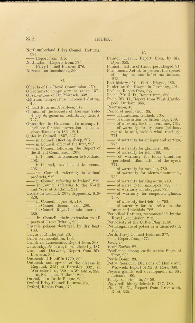 Northumberland Privy Council Returns. 375. Report from, 375. Nottingham, Reports from, 375. Privy Council Keturns, 376. Nozeman on inoculation, 300. O. Objects of the Royal Commission, 259. Objections to compulsory insurance, 157. Observations of Dr. Maresch, 332. CEstrum, temperature increased during, 40. Official Returns, Aberdeen, 342. Opinion of the Society of German Vete- rinary Surgeons on redhibitory defects, 727. Opposition to Government's attempt to legislate for the prevention of conta- gious diseases in 1864, 204. Order in Council, 1857, 327. in Council affecting sheep, 207. —— in Council, effect of the first, 205. r in Council following the Report of the Royal Commission, 207. in Council, its extension to Scotland, 206. in Council, provisions of the second, 206. in Council referring to animal products, 212. —— in Council referring to Ireland, 212. in Council referring to tbe North and West of Scotland, 211. Orders in Council, 207; Appendix, 819- 826. in Council, copies of, 219. in Council, discussion on, 208. in Council, Royal Commissioners on, 260. in Council, their extension to all parts of Great Britain, 206. Organic poisons destroyed by dry heat, 168. Origin of Rinderpest, 26. Orlow on inoculation, 193. Ormskirk, Lancashire, Report from, 368. Ostrowsky, Professor, inoculations by, 187. Ouse and Derwent, Report from Mr. Bowman, 392. Outbreak at Banff in 1770, 302. Outbreak and spread of the disease in England, 245; at Barnsley, 392; in Worcestershire, 389; in Wiltshire, 388. at Schiedam, Holland, 217. Outhof, on a Cattle Plague, 285. Oxford Privy Council Returns, 370. Oxford, Report from, 376, P. Painton, Devon, Report from, by Mr. Dyer, 353. Parasitic nature of Rinderpest alleged, 91. Parliament, Act of, to prevent the spread of contagious and infectious diseases, 213. Past history of the Cattle Plague, 285. Paulet, on the Plague in Geimauy, 291. Peebles, Report from, 377. Peech, Mr. J. D., Report from, 390. Peele, Mr. H., Report from West Hartle- pool, Durham, 355. Percussion, 49. Period of incubation, 38. of limitation, Gerlach, 735. of observation for bitten dogs, 709. of warranty for black cataract, 764. of warranty for dyspnoea (without regard to seat, broken wind, roaring), 771. of warranty for epilepsy and vertigo, 775. of warranty for glanders, 768. of warranty for itch, 788. of warranty for lunar blindness (periodical inflammation of the eyes), 777. of warranty for measles, 789. of warranty for pleuro-pneumonio, 785. of warranty for ringworm, 749. of warranty for small-pox, 788. of warrauty for staggers, 773. of warranlv for suspected glands, 769. of warranty for trichinre, 792. of warranty for tubercles on the lungs and phthisis, 782. Periodical Returns, recommended by the Royal Commission, 273. Periodicity of the Cattle Plague, 56. Permanganate of potass as a disinfectant, 169. Perth, Privy Council Returns, 377. , Report from, 377. Peste, 23. Peste Bovine, 22. PestUence among cattle at the Siege of Troy, 2S5. Pestis Bourn, 23. Petty Sessional Divisions of Henly and Warwick, Report of Mr. J. Rose, 3S6. Peyer's glands, cell development in, 68; lesions in, 60. Pharynx, lesions in, 56-58. Pigs, redhibitory defects in, 747, 7S9. Pink, H. N., Report from Greenwich, Kent, 365.