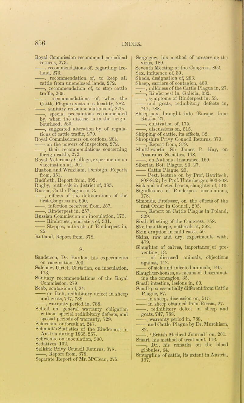Koyal Commission recommend periodical returns, 273. , recommendations of, regarding Ire- land, 273. , recommendation of, to keep all cattle from unenclosed lands, 272. , recommendation of, to stop cattle traffic, 269. , recommendations of, when the Cattle Plague exists in a locality, 282. , sanitary recommendations of, 279. , special precautious recommended by, when the disease is in the neigh- bourhood, 280. , suggested alteration by, of regula- tions of cattle traffic, 270. Eoyal Commissioners on cordons, 264, on the powers of inspectors, 272. , their recommendations concerning foreign cattle, 272. Eoyal Veterinary College, experiments on vaccination at, 204. Ruabon and Wrexham, Denbigh, Reports from, 351. Rudforth, Report from, 392. Rugby, outbreak in district of, 385. Russia, Cattle Plague hi, 3. , effects of the deliberations of the first Congress in, 800. , infection received from, 257. , Rinderpest in, 257. Russian Commission on inoculation, 173. Rinderpest, statistics of, 331. Steppes, outbreak of Rinderpest in, 25. Rutland, Report from, 37S. S. Sanderson, Dr. Burdon, his experiments on vaccination, 203. Salchow, Ulrich Christian, on inoculation, 173. Sanitary recommendations of the Royal Commission, 279. Scab, contagion of, 24. or Itch, redhibitory defect in sheep and goats, 747, 788. , warranty period in, 788. Schell on general warranty obligation without special redhibitory defects, and special periods of warranty, 729. Schiedam, outbreak at, 247. Schmidt's Statistics of the Rinderpest in Austria during 1865,257. Schwenke on inoculation, 300. Sedatives, 102. Selkirk Privy Council Returns, 37S. , Report from, 378. Separate Report of Mr. M'Clean, 275. Sergegcw, his method of preserving the virus, 189. Seventh Meeting of the Congress, 802. Sex, influence of, 30. Sheds, designation of, 283. Sheep, carriers of contagion, 480. , mildness of the Cattle Plague in, 27. —-—, Rinderpest in, Galicia, 332. , symptoms of Rinderpest in, 53. and goats, redhibitory defects in, 747, 788. Sheep-pox, brought into Europe from Russia, 27. , cultivation of, 175. , discussions on, 515. Shipping of cattle, its effects, 32. Shropshire Privy Council Returns, 379. , Report from, 379. Shuttleworth, Sir James P. Kay, on Assurance Societies, 148. , on National Insurance, 160. Siberian Boil Plague, 23, 27. Cattle Plague, 23. Pest, lecture on by Prof, Rawitsch, 808-812 ; by Prof. Unterberger, 803-^08. Sick and infected beasts, slaughter of, 140. Significance of Rinderpest inoculations, 178. Simonds, Professor, on the effects of the first Order in Council, 205. , Report on Cattle Plague in Poland, 329. Sixth Meeting of the CongTess, 758. Skellmanthorpe, outbreak at, 392. Skin eruption in mild cases, 50. Skins, raw and dry, experiments with, 479. Slaughter of calves, importance of pre- venting, 13. of diseased animals, objections against, 142. of sick and infected animals, 140. Slaughter-houses, as means of disseminat- ing the contagion, 35. Small intestine, lesions in, 60. Small-pox essentially different from'Cattlc Plague, 87. in sheep, discussion on, 515. in sheep obtained from Russia, 27. , redhibitory defect in sheep and goats, 747, 788. , warranty period in, 788. aud Cattle Plague by Dr. Murchison, 82. , ' British Medical Journal' on, 201. Smart, his method of treatment, 116. , Dr., his remarks on the blood globules, 64. Smuggling of cattle, its extent in Austria, 137.