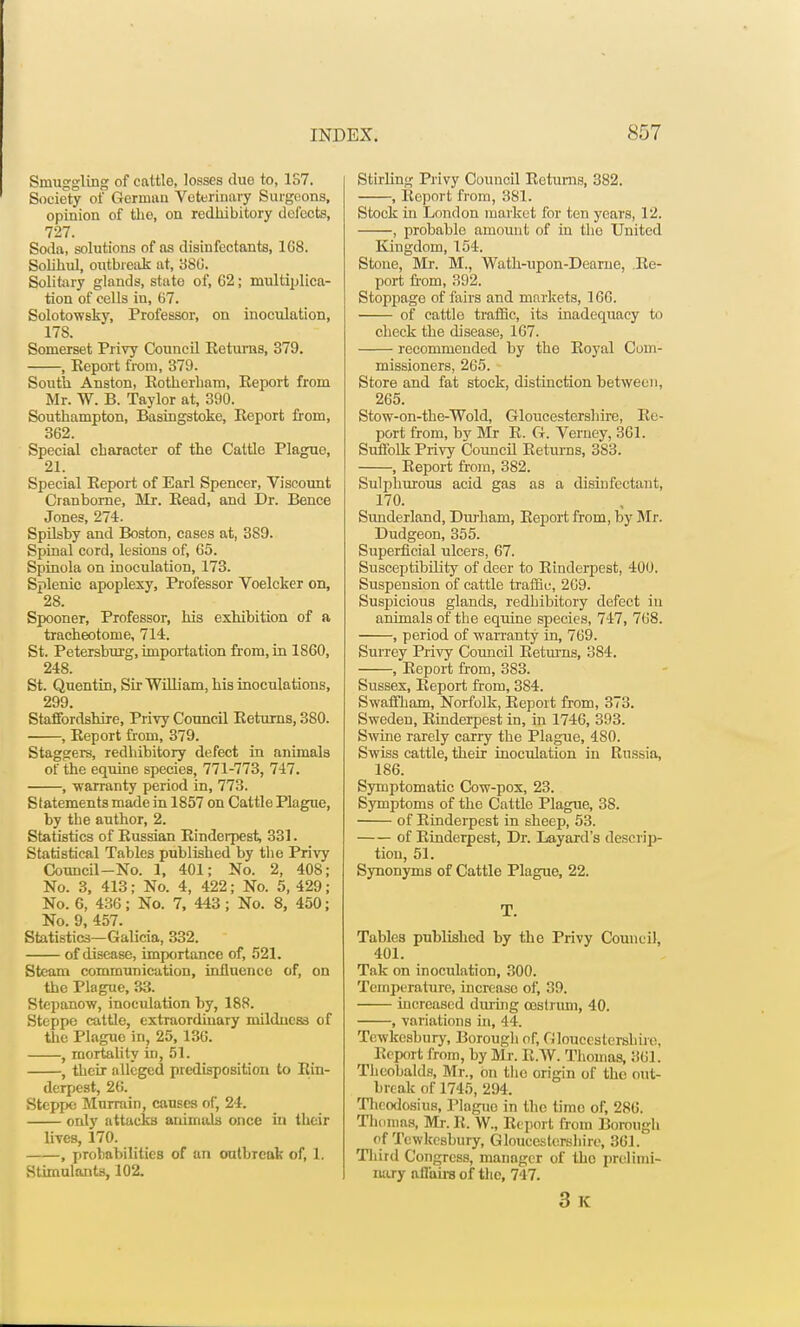 Smuggling of cattle, losses duo to, 1S7. Society of German Veterinary Surgeons, opinion of the, on redhibitory defects, 727. Soda, solutions of as disinfectants, 1G8. Solihul, outbreak at, 380. Solitary glands, stato of, 62; multiplica- tion of cells in, 67. Solotowsky, Professor, on inoculation, 178. Somerset Privy Councd Returns, 379. , Report from, 379. South Anston, Rotherhnm, Report from Mr. W. B. Taylor at, 390. Southampton, Basingstoke, Report from, 362. Special character of the Cattle Plague, 21. Special Report of Earl Spencer, Viscount Cranborne, Mr. Read, and Dr. Bence Jones, 274. Spilsby and Boston, cases at, 389. Spinal cord, lesions of, 65. Spinola on inoculation, 173. Splenic apoplexy, Professor Voelcker on, 28. Spooner, Professor, his exhibition of a tracheotome, 714. St. Petersburg, importation from, in 1S60, 248. St. Quentin, Sir William, his inoculations, 299. Staffordshire, Privy Council Returns, 3S0. , Report from, 379. Staggers, redhibitory defect in animals of the equine species, 771-773, 747. , warranty period in, 773. Statements made in 1857 on Cattle Plague, by the author, 2. Statistics of Russian Rinderpest, 331. Statistical Tables published by the Privy Council-No. 1, 401; No. 2, 408 No. 3, 413; No. 4, 422; No. 5, 429 No. 6, 436; No. 7, 443 ; No. 8, 450 No. 9, 457. Statistics—Galicia, 332. of disease, importance of, 521. Steam communication, influence of, on the Plague, 33. Stepanow, inoculation by, 188. Steppe cattle, extraordinary mildness of the Plague in, 25,136. , mortality in, 51. , their alleged predisposition to Rin- derpest, 26. Steppe Murrain, causes of, 24. only attacks animals once in their lives, 170. , probabilities of an outbreak of, L Stimulants, 102. Stirling Privy Council Returns, 382. , Report from, 381. Stock in London market for ten years, 12. , probable amount of in tho United Kingdom, 154. Stone, Mr. M., Wath-upon-Dearue, .Re- port from, 392. Stoppage of fairs and markets, 166. of cattle traffic, its inadequacy to check the disease, 167. recommended by the Royal Com- missioners, 265. Store and fat stock, distinction between, 265. Stow-on-the-Wold, Gloucestershire, Re- port from, by Mr R. G. Verney, 361. Suffolk Privy Council Returns, 3S3. , Report from, 382. Sulphurous acid gas as a disinfectant, 170. Sunderland, Durham, Report from, by Mr. Dudgeon, 355. Superficial ulcers, 67. Susceptibility of deer to Rinderpest, 400. Suspension of cattle traffic, 209. Suspicious glands, redhibitory defect in animals of the equine species, 747, 768. , period of warranty in, 769. Surrey Privy Council Returns, 384. , Report from, 383. Sussex, Report from, 384. Swaffham, Norfolk, Report from, 373. Sweden, Rinderpest in, in 1746, 393. Swine rarely carry the Plague, 4S0. Swiss cattle, their inoculation in Russia, 186. Symptomatic Cow-pox, 23. Symptoms of the Cattle Plague, 38. of Rinderpest in sheep, 53. of Rinderpest, Dr. Layard's descrip- tion, 51. Synonyms of Cattle Plague, 22. T. Tables published by the Privy Council, 401. Tak on inoculation, 300. Temperature, increase of, 39. increased during oestrum, 40. , variations in, 44. Tewkesbury, Borough of, Gloucestershire. Report from, by Mr. R.W. Thomas, 861. Theobalds, Mr., on tho origin of the out- break of 1745, 294. Theodosius, Plague in the lime of, 286. Thomas, Mr. R. W., Report from Borough of Tewkesbury, Gloucestershire, 361. Tliird Congress, manager of tho prelimi- nary afl'uirs of the, 747. 3 K