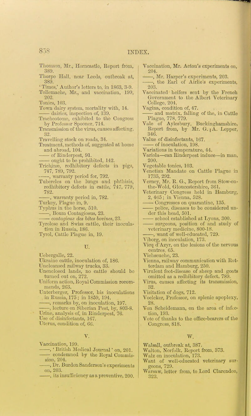 838 INDEX. Thomson Mr., Horncastle, Report from, 389. Thorpe Hall, near Leeds, outbreak at, 389. ' Times,' Author's letters to, in 1863, 3-9. Tollemaclie, Mr., and vaccination, 199, 202. Tonics, 103. Town dairy system, mortality with, 14. dairies, inspection of, 139. Tracheotome, exhibited to the Congress by Professor Spooner, 714. Transmission of the virus, causes affecting, 32. Travelling stock on roads, 34. Treatment, methods of, suggested at home and abroad, 104. of Rinderpest, 91. ought to be prohibited, 142. Triclunoe, redhibitory defects in pigs, 747, 789, 792. , warranty period for, 792. Tubercles on the lungs and phthisis, redhibitory defects in cattle, 747, 779, 782. , warranty period in, 782. Turkey, Plague iu, 9. Typhus in the horse, 510. , Bourn Contagiosus, 23. contagieux des betes bovines, 23. Tyrolese and Swiss cattle, their inocula- tion in Russia, 186. Tyrol, Cattle Plague in, 19. U. Uebergalle, 22. Ukraine cattle, inoculation of, 186. Uncleansed railway trucks, 33. Unenclosed lands, no cattle should bo turned out on, 272. Uniform action, Royal Commission recom- mends, 263. Unterberger, Professor, his inoculations in Russia, 175; in 1859, 194. , remarks by, on inoculation, 197. , lecture on Siberian Pest, by, 803-8. Urine, analysis of, in Rinderpest, 76. Use of disinfectants, 167. Uterus, condition of, 66. V. Vaccination, 199. , ' British Medical Journal' on, 201. condemned by the Royal Commis- sion, 204. , Dr. Burdon Sanderson's experiments on, 203. , its insufficiency as a preventive, 200. Vaccination, Mr. Acton's experiments on, 204. , Mr. Harper's experiments, 203. , the Earl of Airlie's experiments, 203. Vaccinated heifers sent by the French Government to the Albert Veterinary College, 204. Vagina, condition of, 47. and matrix, falling of the, in Cattle Plague, 778, 779. Vale of Aylesbury, Buckinghamshire, Report from, by Mr. G. i A. Lepper, 346. Value of disinfectants, 167. of inoculation, 198. Variations in temperature, 44. Variola—can Rindeqjest induce—in man, 200. Vegetable tonics, 103. Venetian Mandate on Cattle Plague in 1735, 292. Verney, Mr. R. G., Report from Stow-on- the-Wold, Gloucestershire, 361. Veterinary Congress held in Hamburg, 2, 465 ; in Vienna, 528. Congresses on quarantine, 135. police, diseases to be considered un- der this head, 501. school established at Lyons, 300. surgeons, position of and study of veterinary medicine, 800-18. , want of well-educated, 729. Viborg, on inoculation, 173. Vicq d'Azyr, on the lesions of the nervous centres, 65. Viehseuche, 23. Vienna, railway communication with Rot- terdam and Hamburg, 250. Virulent foot-disease of sheep and goats omitted as a redhibitory defect, 7S9. Virus, causes affecting its transmission, 32. Visitation of dogs, 712. Voelckcr, Professor, on splenic apoplexy, 28. Von Scheidemann, on the area of infec- tion, 193. Vote of thanks to the office-bearers of the Congress, 818. W. Walsall, outbreak at, 387. Walton, Norfolk, Report from, 373. Walz on inoculation, 173. Want of well-educated veterinary sur- geons, 729. Warsaw, letter from, to Lord Clarendon, 323.