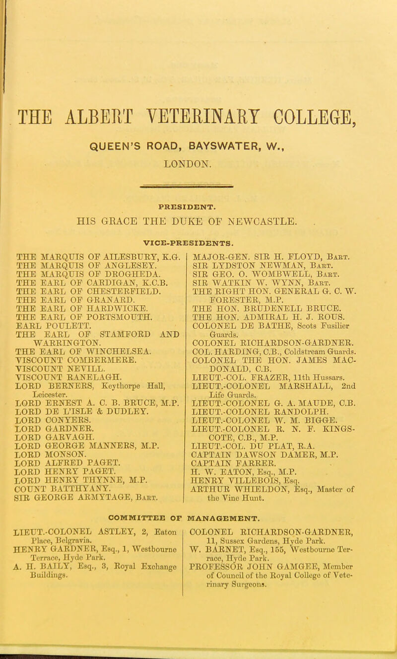 THE ALBERT VETERINARY COLLEGE, QUEEN'S ROAD, BAYSWATER, W.f LONDON. PRESIDENT. HIS GRACE THE DUKE OF NEWCASTLE. VICE-PRESIDENTS. THE MARQUIS OP AILESBURY, K.G. THE MARQUIS OP ANGLESEY. THE MARQUIS OP DROGHEDA. THE EARL OP CARDIGAN, K.C.B. THE EARL OP CHESTERFIELD. THE EARL OP GRANARD. THE EARL OP HARDWICKE. THE EARL OP PORTSMOUTH. EARL POULETT. THE EARL OP STAMFORD AND WARRINGTON. THE EARL OP WINCHELSEA. VISCOUNT COMBERMERE. VISCOUNT NEVILL. VISCOUNT RANELAGH. LORD BERNERS, Keythorpe Hall, Leicester. LORD ERNEST A. C. B. BRUCE, M.P. LORD DE L'ISLE & DUDLEY. LORD CONYERS. LORD GARDNER. LORD GARVAGH. LORD GEORGE MANNERS, M.P. LORD MONSON. LORD ALFRED PAGET. LORD HENRY PAGET. LORD HENRY THYNNE, M.P. COUNT BATTHYANY. SIR GEORGE ARMYTAGE, Bart. COMMITTEE OF LIEUT.-COLONEL ASTLEY, 2, Eaton Place, Bclgravia. HENRY GARDNER, Esq., 1, Westbourne Terrace, Hyde Park. A. H. BAILY, Esq., 3, Royal Exchange Buildings. MAJOR-GEN. SIR H. FLOYD, Baet. SIR LYDSTON NEWMAN, Bart. SIR GEO. O. WOMBWELL, Baet. SIR WATKIN W. WYNN, Baet. THE RIGHT HON. GENERAL G. C. W. FORESTER, M.P. THE HON. BRUDENELL BRUCE. THE HON. ADMIRAL H. J. ROUS. COLONEL DE BATHE, Scots Fusilier Guards. COLONEL RICHARDSON-GARDNER. COL. HARDING, C.B., Coldstream Guards. COLONEL THE HON. JAMES MAC- DONALD, C.B. LIEUT.-COL. FRAZER, 11th Hussars. LIEUT.-COLONEL MARSHALL, 2nd Life Guards. LIEUT.-COLONEL G. A. MAUDE, C.B. LIEUT.-COLONEL RANDOLPH. LIEUT.-COLONEL W. M. BIGGE. LIEUT.-COLONEL R. N. F. KINGS- COTE, C.B., M.P. LIEUT.-COL. DU PLAT, R.A. CAPTAIN DAWSON DAMER, M.P. CAPTAIN PARRER. H. W. EATON, Esq., M.P. HENRY VILLEBOIS, Esq. ARTHUR WHIELDON, Esq., Master of the Vino Hunt. MANAGEMENT. COLONEL RICHARDSON-GARDNER, 11, Sussex Gardens, Hyde Park. W. BARNET, Esq., 155, Westbourno Ter- race, Hyde Park. PROFESSOR JOHN GAMGEE, Member of Council of the Royal College of Vete- rinary Surgeons.