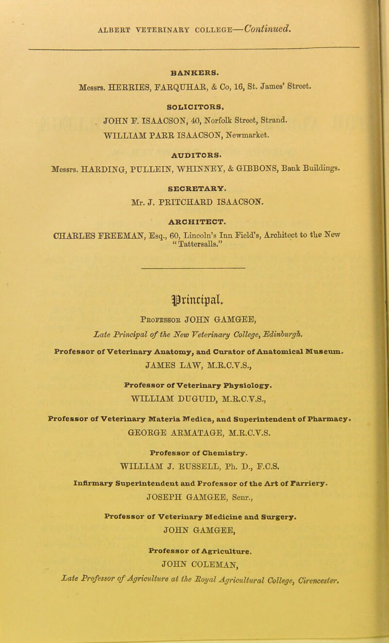 BANKERS. Messrs. HEEBIES, FAEQUHAE, & Co, 16, St. James' Street. SOLICITORS. JOHN P. ISAACSON, 40, Norfolk Street, Strand. WILLIAM PAEE ISAACSON, Newmarket. AUDITORS. Messrs. HAEDING, PTJLLEIN, WHINNEY, & GIBBONS, Bank Buildings. SECRETARY. Mr. J. PEITCHAED ISAACSON. ARCHITECT. CHABLES FEEEMAN, Esq., 60, Lincoln's Inn Field's, Architect to the New TattersaUs. Principal* Pbofesboe JOHN GAMGEE, Late Principal of the New Veterinary College, 'Edinburgh. Professor of Veterinary Anatomy, and Curator of Anatomical Museum. JAMES LAW, M.E.C.V.S., Professor of Veterinary Physiology. WILLIAM DUGUID, M.E.C.V.S., Professor of Veterinary Materia Medica, and Superintendent of Pharmacy. GEOEGE AEMATAGE, M.E.C.V.S. Professor of Chemistry. WILLIAM J. EUSSELL, Ph. D., F.C.S. Infirmary Superintendent and Professor of the Art of Farriery. JOSEPH GAMGEE, Senr., Professor of Veterinary Medicine and Surgery. JOHN GAMGEE, Professor of Agriculture. JOHN COLEMAN, Late Professor of Agriculture at the Royal Agricultural College, Cirencester.