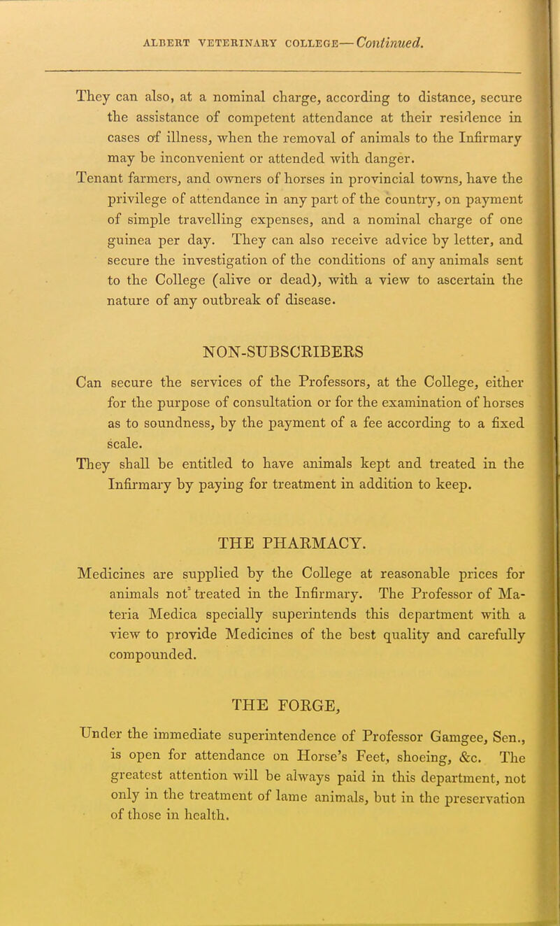 They can also, at a nominal charge, according to distance, secure the assistance of competent attendance at their residence in cases of illness, when the removal of animals to the Infirmary may he inconvenient or attended with danger. Tenant farmers, and owners of horses in provincial towns, have the privilege of attendance in any part of the country, on payment of simple travelling expenses, and a nominal charge of one guinea per day. They can also receive advice by letter, and secure the investigation of the conditions of any animals sent to the College (alive or dead), with a view to ascertain the nature of any outbreak of disease. NON-SUBSCRIBERS Can secure the services of the Professors, at the College, either for the purpose of consultation or for the examination of horses as to soundness, by the payment of a fee according to a fixed scale. They shall be entitled to have animals kept and treated in the Infirmary by paying for treatment in addition to keep. THE PHARMACY. Medicines are supplied by the College at reasonable prices for animals not' treated in the Infirmary. The Professor of Ma- teria Medica specially superintends this department with a view to provide Medicines of the best quality and carefully compounded. THE FORGE, Under the immediate superintendence of Professor Gamgee, Sen., is open for attendance on Horse's Feet, shoeing, &c. The greatest attention will be always paid in this department, not only in the treatment of lame animals, but in the preservation of those in health.