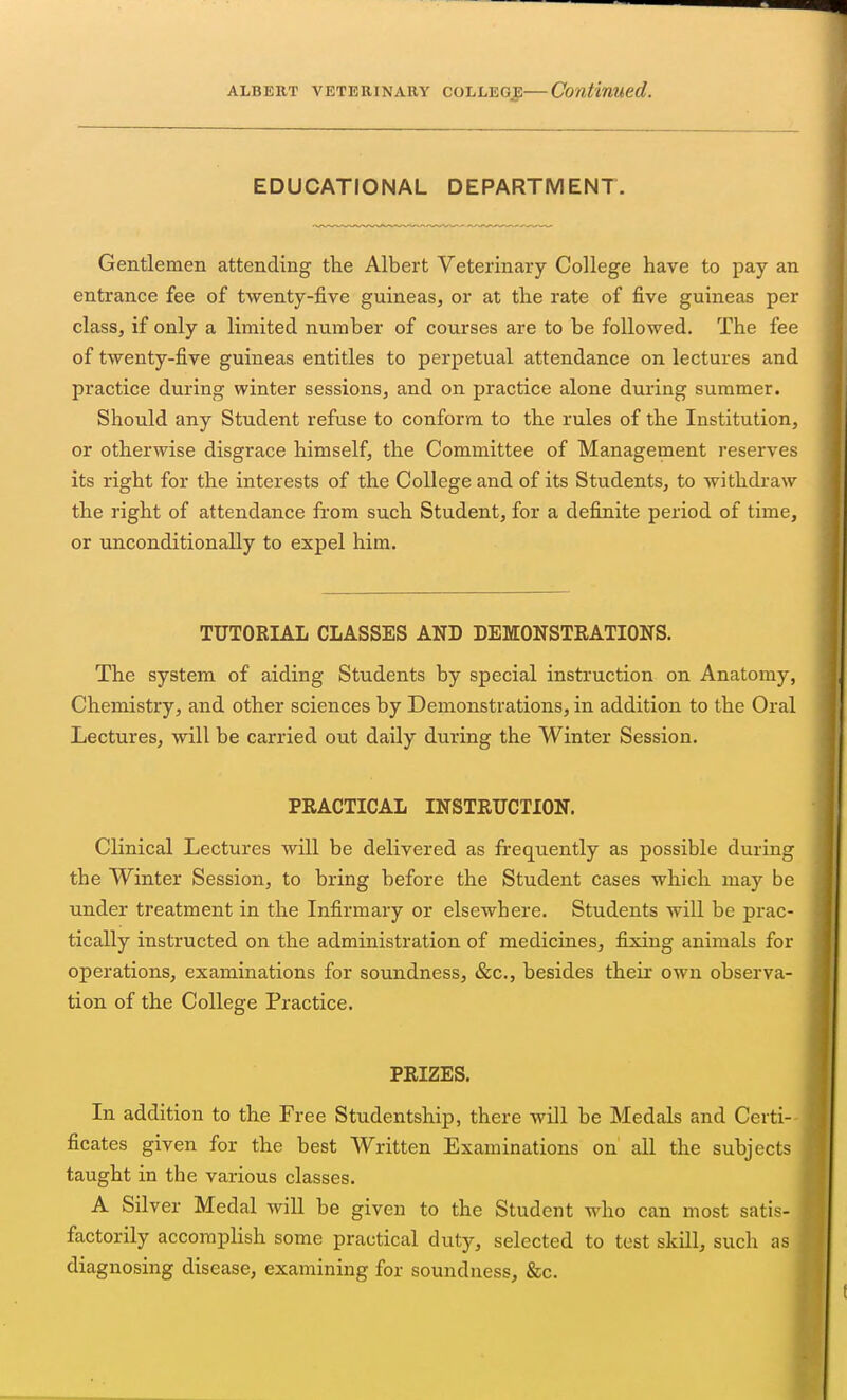 EDUCATIONAL DEPARTMENT. Gentlemen attending the Albert Veterinary College have to pay an entrance fee of twenty-five guineas, or at the rate of five guineas per class, if only a limited number of courses are to be followed. The fee of twenty-five guineas entitles to perpetual attendance on lectures and practice during winter sessions, and on practice alone during summer. Should any Student refuse to conform to the rules of the Institution, or otherwise disgrace himself, the Committee of Management reserves its right for the interests of the College and of its Students, to withdraw the right of attendance from such Student, for a definite period of time, or unconditionally to expel him. TUTORIAL CLASSES AND DEMONSTRATIONS. The system of aiding Students by special instruction on Anatomy, Chemistry, and other sciences by Demonstrations, in addition to the Oral Lectures, will be carried out daily during the Winter Session. PRACTICAL INSTRUCTION. Clinical Lectures will be delivered as frequently as possible during the Winter Session, to bring before the Student cases which may be under treatment in the Infirmary or elsewhere. Students will be prac- tically instructed on the administration of medicines, fixing animals for operations, examinations for soundness, &c, besides their own observa- tion of the College Practice. FRIZES. In addition to the Free Studentship, there will be Medals and Certi- ficates given for the best Written Examinations on all the subjects taught in the various classes. A Silver Medal will be given to the Student who can most satis- factorily accomplish some practical duty, selected to test skill, such as diagnosing disease, examining for soundness, &c.