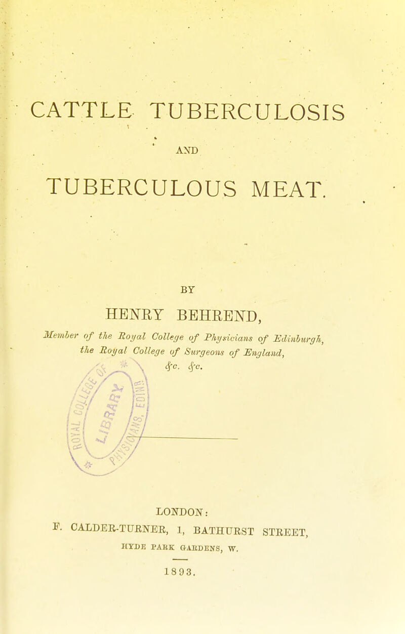 CATTLE TUBERCULOSIS AND TUBERCULOUS MEAT. BY HENRY BBHREND, Memler of the Royal College of Physicians of Hdinhurgh, the Royal College of Surgeons of England, LONDON: '. CALDEE-TUENEE, 1, BATHUEST STEEET, HYDJ3 PAKK G-AEDENS, W. 1893.