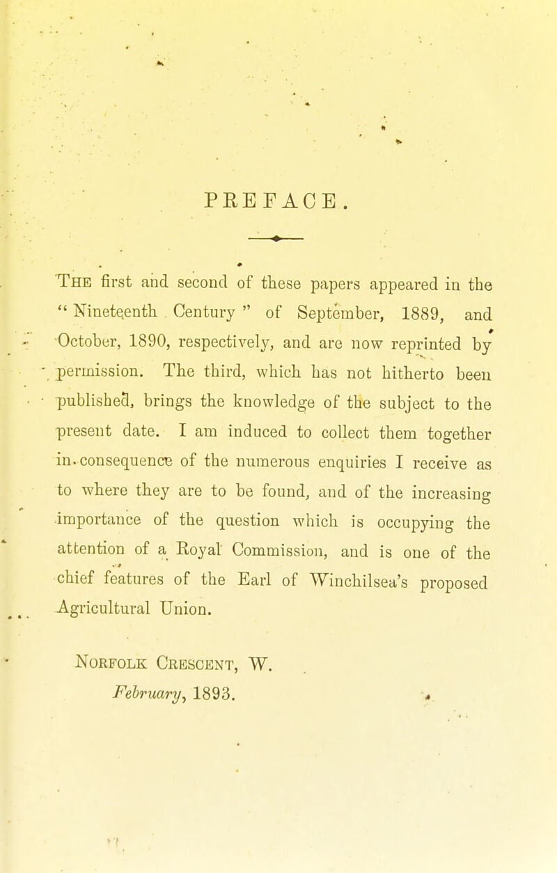 PREFACE. The first and second of these papers appeared in the  Nineteenth . Century  of September, 1889, and October, 1890, respectively, and are now reprinted by j)ermission. The third, which has not hitherto been published, brings the knowledge of the subject to the ■present date. I am induced to collect them together in.consequencB of the numerous enquiries I receive as to where they are to be found, and of the increasing importance of the question which is occupying the attention of a Royal Commission, and is one of the chief features of the Earl of Winchilsea's proposed Agricultural Union. Norfolk Crescent, W. February, 1893.