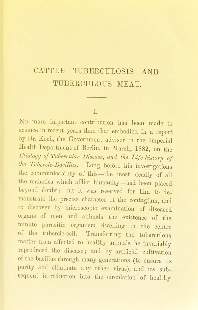 TUBERCULOUS MEAT. I. No more important contribution has been made to science in recent years than that embodied in a report by Dr. Koch, the Government adviser in the Imperial Heahh Department of Berlin, in March, 1882, on the Etiology of Tubercular Disease, and the Life-history of the Tubercle-Bacillus. Long before his investigations the communicability of this—the most deadly of all the maladies which afflict humanity—had been placed beyond doubt; but it was reserved for him to de- monstrate the precise character of the contagium, and to discover by microscopic examination of diseased organs of men and animals the existence of the minute parasitic organism dwelling in the centre of the tubercle-cell. Transferring the tuberculous matter from affected to healthy animals, he invariably reproduced the disease; and by artificial cultivation of the bacillus through many generations (to ensure its purity and eliminate any other virus), and its sub- sequent introduction into the circulation of healthy