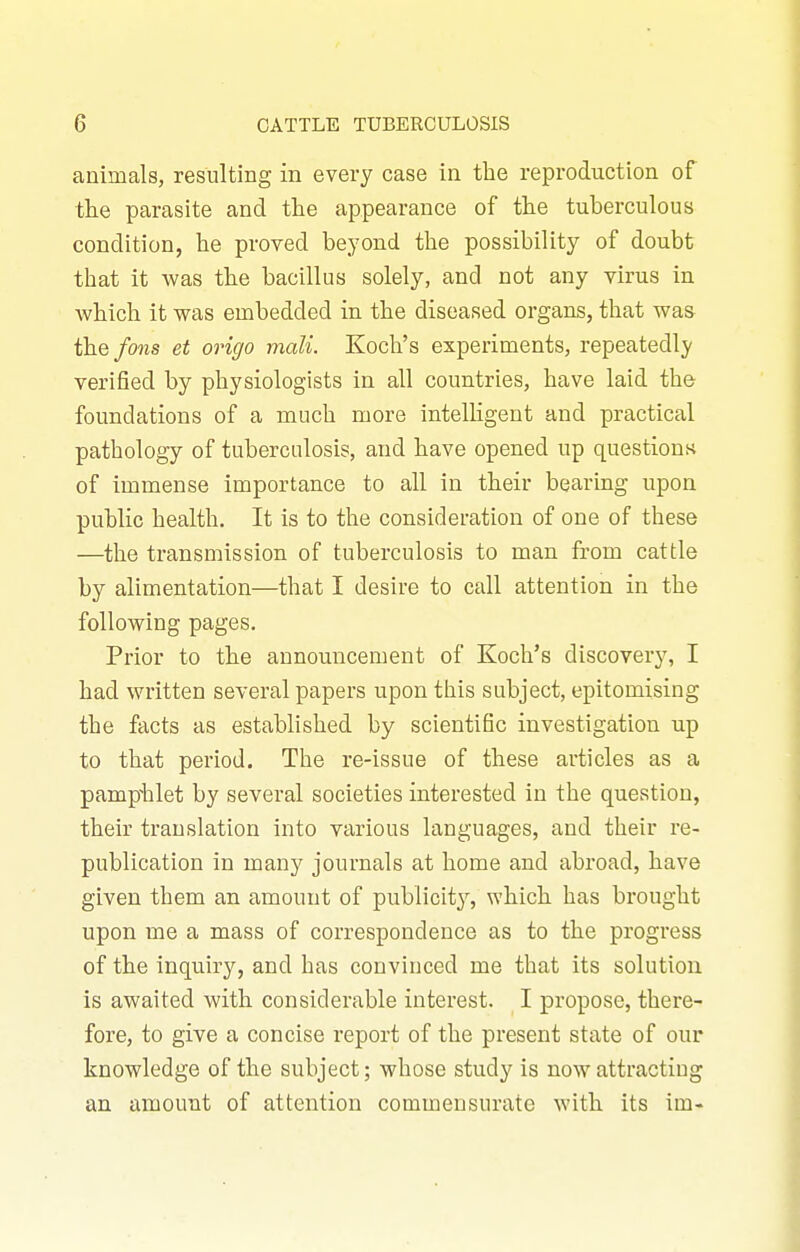 animals, resulting in every case in the reproduction of the parasite and the appearance of the tuberculous condition, he proved beyond the possibility of doubt that it was the bacillus solely, and not any virus in which it was embedded in the diseased organs, that was the fans et origo mali. Koch's experiments, repeatedly verified by physiologists in all countries, have laid the foundations of a much more intelligent and practical pathology of tuberculosis, and have opened up questionn of immense importance to all in their bearing upon public health. It is to the consideration of one of these —the transmission of tuberculosis to man from cattle by alimentation—that I desire to call attention in the following pages. Prior to the announcement of Koch's discovery, I had written several papers upon this subject, epitomising the facts as established by scientific investigation up to that period. The re-issue of these articles as a pampiilet by several societies interested in the question, their translation into various languages, and their re- publication in many journals at home and abroad, have given them an amount of publicit}^, which has brought upon me a mass of correspondence as to the progress of the inquiry, and has convinced me that its solution is awaited with considerable interest. I propose, there- fore, to give a concise report of the present state of our knowledge of the subject; whose study is now attracting an amount of attention commensurate witb its im-