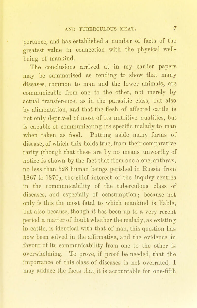 portance, and has established a number of facts of the greatest value in connection with the physical well- being of mankind. The conclusions arrived at in my earlier papers may be summarised as tending to show that many diseases, common to man and the lower animals, are communicable from one to the other, not merely by actual transference, as in the parasitic class, but also by alimentation, and that the flesh of affected cattle is not only deprived of most of its nutritive qualities, but is capable of communicating its specific malady to man when taken as food. Putting aside many forms of disease, of which this holds true, from their comparative rarity (though that these are by no means unworthy of notice is shown by the fact that from one alone, anthrax, no less than 528 human beings perished in Russia from 1867 to 1870), the chief interest of the inquiry centres in the communicability of the tuberculous class of diseases, and especially of consumption; because not only is this the most fatal to which mankind is liable, but also because, though it has been up to a very recent period a matter of doubt whether the malady, as existing iu cattle, is identical with that of man, this question has now been solved in the aflSrmative, and the evidence in favour of its communicability from one to the other is overwhelming. To prove, if proof be needed, that the importance of this class of diseases is not overrated, I may adduce the facts that, it is accountable for one-fifth