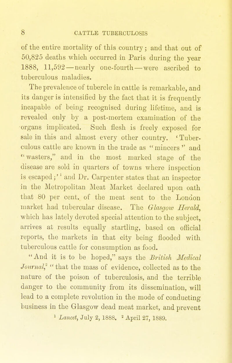 of the entire mortality of this country; and that out of 50,825 deaths which occurred in Paris during the year 1888, 11,592—nearly one-fourth—were ascribed to tuberculous maladies. The prevalence of tubercle in cattle is remarkable, and its danger is intensified by the fact that it is frequently incapable of being recognised during lifetime, and is revealed only by a post-mortem examination of the organs implicated. Such flesh is freely exposed for sale in this and almost every other country. ' Tuber- culous cattle are known in the trade as  mincers  and wasters, and in the most marked stage of the disease are sold in quarters of towns where inspection is escaped^ and Dr. Carpenter states that an inspector in the Metropolitan Meat Market declared upon oath that 80 per cent, of the meat sent to the London market had tubercular disease. The Glasgow Herald, which has lately devoted special attention to the subject, arrives at results equally startling, based on ofiicial reports, the markets in that city being flooded with tuberculous cattle for consumption as food. And it is to be hoped, says the British Medical Journal,- that the mass of evidence, collected as to the nature of the poison of tuberculosis, and the terrible danger to the community from its dissemination, will lead to a complete revolution in the mode of conducting business in the Glasgow dead meat market, and prevent 1 Lancet, July 2, 1888. April 27, 1889,