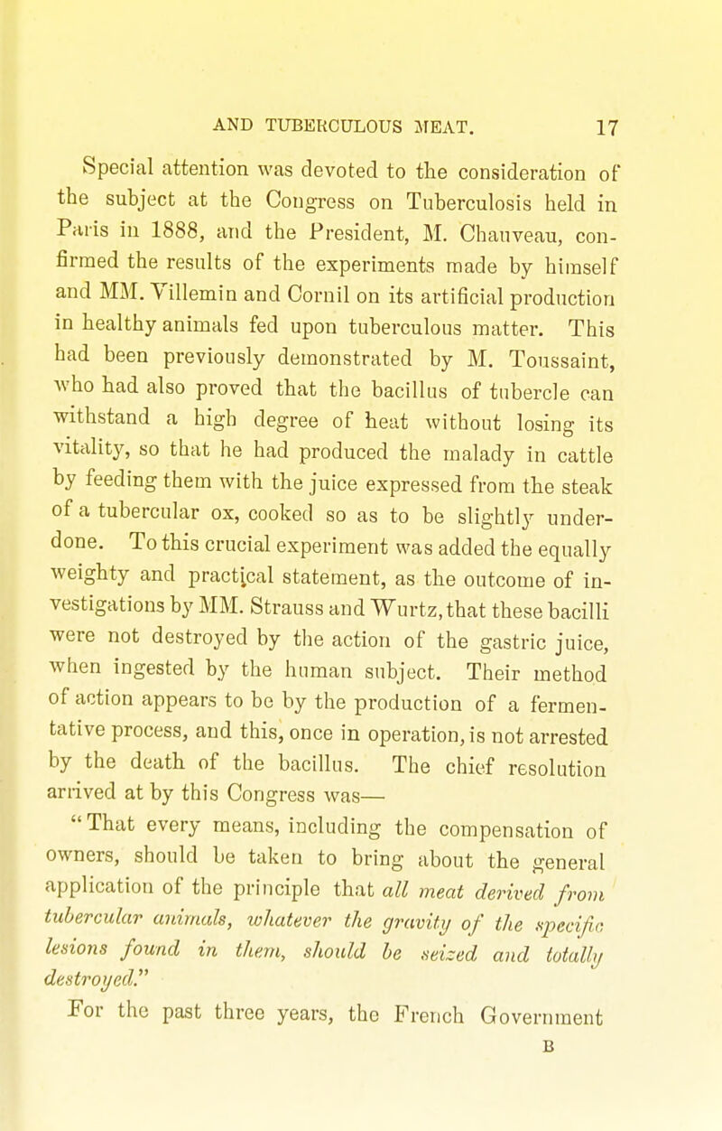 Special attention was devoted to tlie consideration of the subject at the Congress on Tuberculosis held in Paris in 1888, arid the President, M. Chauveau, con- firmed the results of the experiments made by himself and MM. Villemin and Cornil on its artificial production in healthy animals fed upon tuberculous matter. This had been previously demonstrated by M. Toussaint, Avho had also proved that the bacillus of tubercle can withstand a high degree of heat without losing its vitality, so that he had produced the malady in cattle by feeding them with the juice expressed from the steak of a tubercular ox, cooked so as to be slightly under- done. To this crucial experiment was added the equally weighty and practical statement, as the outcome of in- vestigations by MM. Strauss and Wurtz.that these bacilli were not destroyed by the action of the gastric juice, when ingested by the human subject. Their method of action appears to be by the production of a fermen- tative process, and this, once in operation, is not arrested by the death of the bacillus. The chief resolution arrived at by this Congress was—  That every means, including the compensation of owners, should be taken to bring about the general application of the principle that all meat derived frovi tubercular animals, whatever the gravity of the specifia lesions found in them, should he seized and totally destroyed. For the past three years, the French Government B