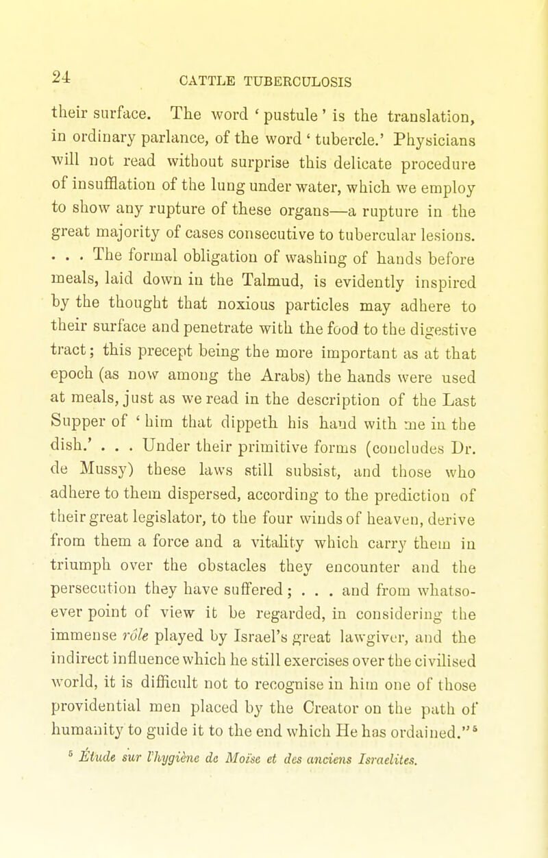 their surface. The word ' pustule' is the translation, in ordinary parlance, of the word ' tubercle.' Physicians will not read without surprise this delicate procedure of insuflSatiou of the lung under water, which we employ to show any rupture of these organs—a rupture in the great majority of cases consecutive to tubercular lesions. . . . The formal obligation of washing of hands before meals, laid down in the Talmud, is evidently inspired by the thought that noxious particles may adhere to their surface and penetrate with the food to the digestive tract; this precept being the more important as at that epoch (as now among the Arabs) the hands were used at meals, just as we read in the description of the Last Supper of ' him that dippeth his hand with me in the dish.' . . . Under their primitive forms (concludes Dr. de Mussy) these laws still subsist, and those who adhere to them dispersed, according to the prediction of their great legislator, to the four winds of heaven, derive from them a force and a vitaHty which carry them in triumph over the obstacles they encounter and the persecution they have suffered; . . . and from whatso- ever point of view it be regarded, in considering the immense role played by Israel's great lawgiver, and the indirect influence which he still exercises over the civilised world, it is difficult not to recognise in him one of those providential men placed by the Creator on the path of humanity to guide it to the end which He has ordained.* ' Etude sur I'hygiene da Moise et des anciens Israelites.