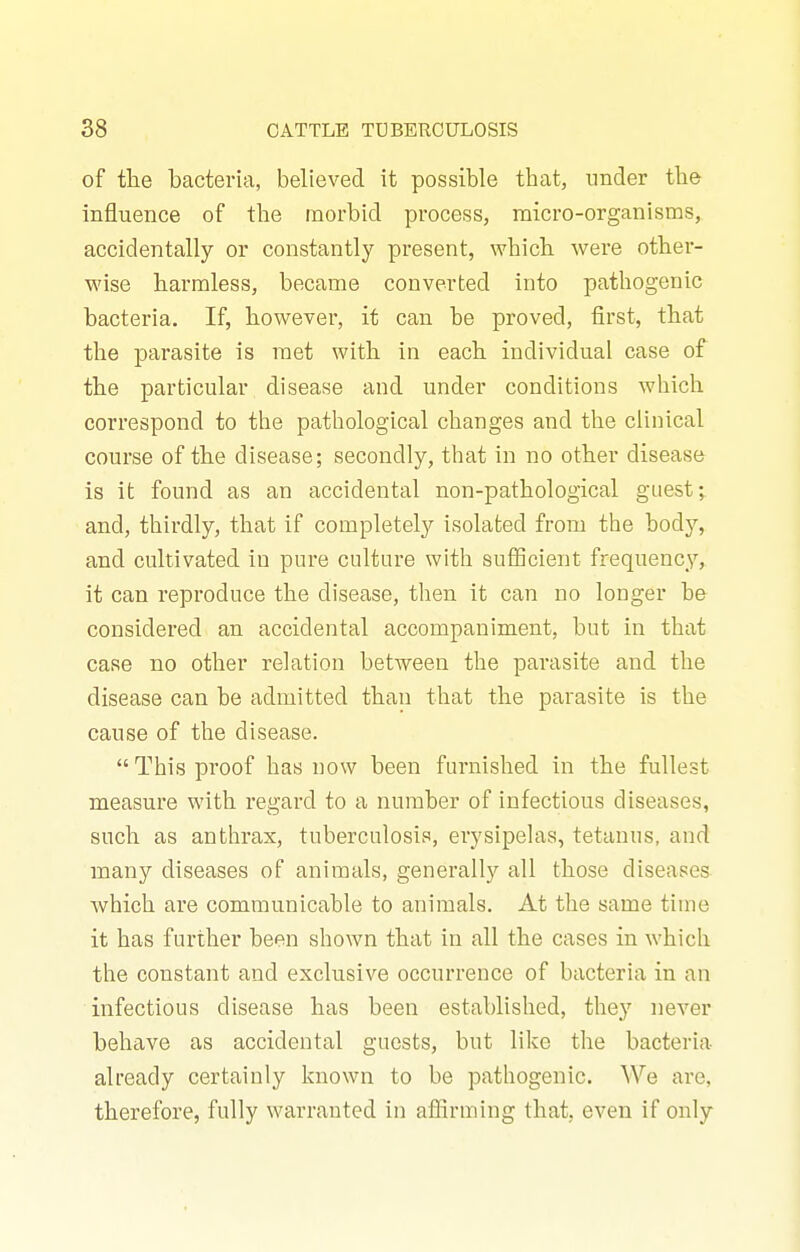 of tlie bacteria, believed it possible that, under the influence of the morbid process, micro-organisms, accidentally or constantly present, which were other- wise harmless, became converted into pathogenic bacteria. If, however, it can be proved, first, that the parasite is met with in each individual case of the particular disease and under conditions which correspond to the pathological changes and the clinical course of the disease; secondly, that in no other disease is it found as an accidental non-pathological guest; and, thirdly, that if completely isolated from the body, and cultivated in pure culture with suificient frequency, it can reproduce the disease, then it can no longer be considered an accidental accompaniment, but in that case no other relation between the parasite and the disease can be admitted than that the parasite is the cause of the disease. This proof has now been furnished in the fullest measure with regard to a number of infectious diseases, such as anthrax, tuberculosis, erysipehxs, tetanus, and many diseases of animals, generally all those diseases which are communicable to animals. At the same time it has further been shown that in all the cases in which the constant and exclusive occurrence of bacteria in an infectious disease has been established, they never behave as accidental guests, but like the bacteria already certainly known to be pathogenic. We are, therefore, fully warranted in affirming that, even if only