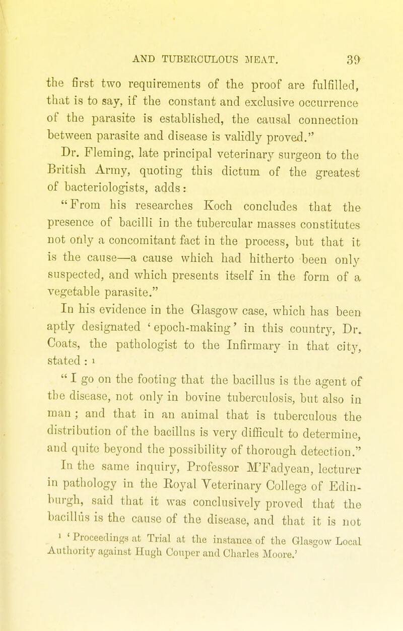 the first two requirements of the proof are fulfilled, that is to say, if the constant and exclusive occurrence of the parasite is established, the causal connection between parasite and disease is validly proved, Dr. Fleming, late principal veterinary surgeon to the British Army, quoting this dictum of the greatest of bactei-iologists, adds: From his researches Koch concludes that the presence of bacilli in tbe tubercular masses constitutes not only a concomitant fact in the process, but that it is the cause—a cause which had hitherto been only suspected, and which presents itself in the form of a vegetable parasite. In his evidence in the Glasgow case, which has been aptly designated 'epoch-making' in this country, Dr. Coats, the pathologist to the Infirmary in that city, stated : i  I go on the footing that the bacillus is the agent of the disease, not only in bovine tuberculosis, but also in man ; and that in an animal that is tuberculous the distribution of the bacillns is very difficult to determine, and quite beyond the possibility of thorough detection. In the same inquiry, Professor M'Fadyean, lecturer in pathology in the Eoyal Yeterinary College of Edin- burgh, said that it was conclusively proved that the bacillus is the cause of the disease, and that it is not 1 ' Proceedings at Trial cat the instance of the Glasgow Lociil Aiitliority against Hugh Conper and Charles Moore.'