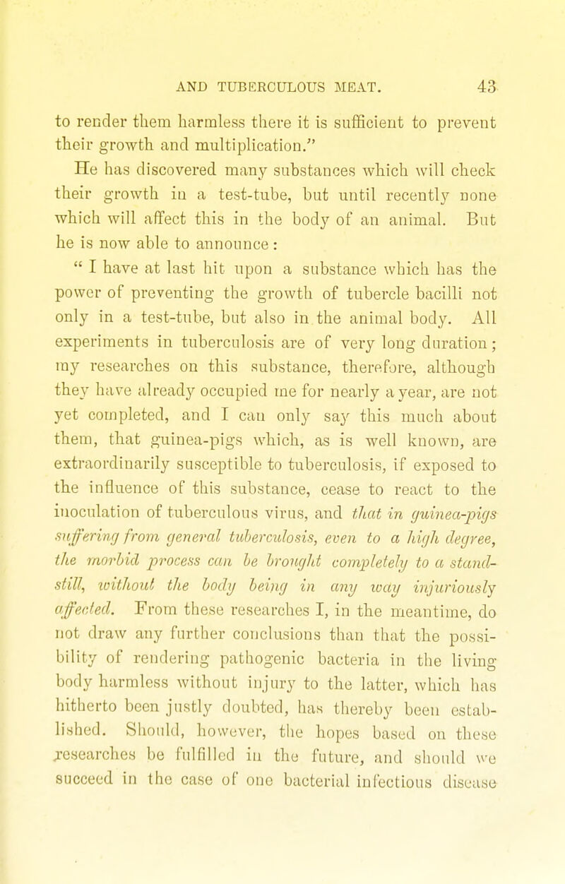 to render them harmless there it is sufficient to prevent their growth and multiplication. He has discovered many substances which will check their growth in a test-tube, but until recentl}'' none which will affect this in the body of an animal. But he is now able to announce:  I have at last hit upon a substance which has the power of preventing the growth of tubercle bacilli not only in a test-tube, but also in the animal body. All experiments in tuberculosis are of very long duration; my researches on this substance, therefore, although they have already occupied me for nearly a year, are not yet completed, and I can only say this much about them, that guinea-pigs which, as is well known, are extraordinarily susceptible to tuberculosis, if exposed to the influence of this substance, cease to react to the inoculation of tuberculous virus, and tliat in guinea-pigs suffering from general tuberculosis, even to a high degree, the morbid process can be brought completely to a stand- still, ivithout the body being in any way injuriously affected. From these researches I, in the meantime, do not draw any further conclusions than that the possi- bility of rendering pathogenic bacteria in the living body harmless without injury to the latter, which has hitherto been justly doubted, has thereby been estab- lished. Should, however, the hopes based on these jesearches be fulfllled in the future, and should we succeed in the case of one bacterial infectious disease