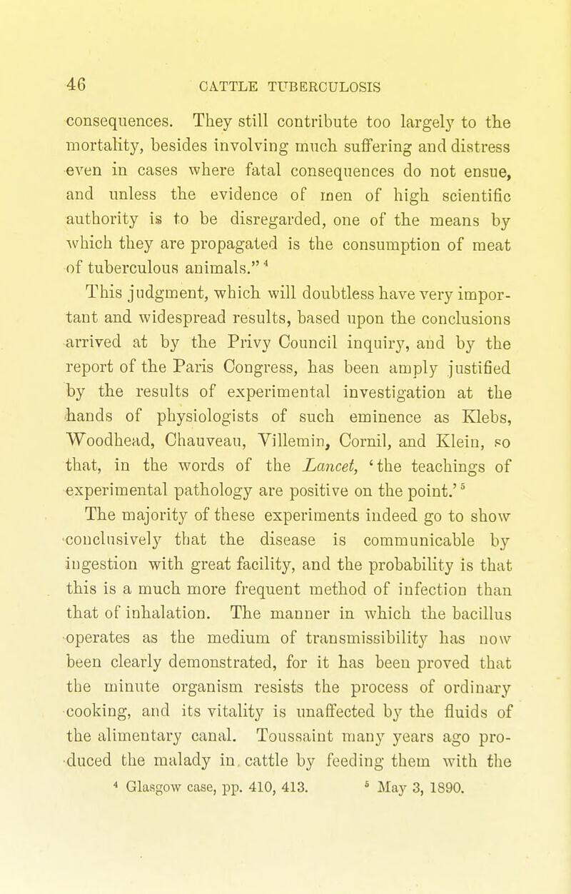 consequences. They still contribute too largel}' to the mortality, besides involving much suffering and distress even in cases where fatal consequences do not ensue, and unless the evidence of men of high scientific authority is to be disregarded, one of the means by which they are propagated is the consumption of meat of tuberculous animals. ■* This judgment, which will doubtless have very impor- tant and widespread results, based upon the conclusions arrived at by the Privy Council inquiry, and by the report of the Paris Congress, has been amply justified by the results of experimental investigation at the ■iiands of physiologists of such eminence as Klebs, Woodhead, Chauveau, Yillemin, Cornil, and Klein, so that, in the words of the Lancet, 'the teachings of experimental pathology are positive on the point.' ^ The majority of these experiments indeed go to show ■conclusively that the disease is communicable by ingestion with great facility, and the probability is that this is a much more frequent method of infection than that of inhalation. The manner in which the bacillus •operates as the medium of transmissibility has now been clearly demonstrated, for it has been proved that the minute organism resists the process of ordinary cooking, and its vitality is unaffected by the fluids of the alimentary canal. Toussaint many years ago pro- •duced the malady in cattle by feeding them with the  Glasgow case, pp. 410, 413. * May 3, 1890.