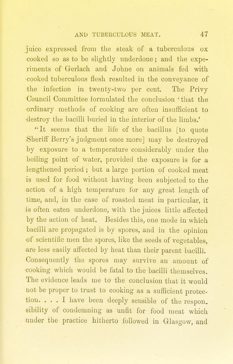 juice expressed from the steak of a tuberculous ox cooked so as to be slightly underdone; and the expe- riments of Gerlach and Johne on animals fed with cooked tuberculous flesh resulted in the conveyance of the Infection in twenty-two per cent. The Privy Council Committee formulated the conclusion 'that the ordinary methods of cooking are often insafficient to destroy the bacilli buried in the interior of the limbs.' It seems that the life of the bacillus [to quote -Sheriff Berry's judgment once more] may be destroyed by exposure to a temperature considerably under the boiling point of water, provided the exposure is for a lengthened period ; but a large portion of cooked meat is used for food without having been subjected to tbe action of a high temperature for any great length, of time, and, in the case of roasted meat in particular, it is often eaten underdone, with the juices little affected by the action of heat. Besides this, one mode in which bacilli are propagated is by spores, and in the opinion ■of scientific men the spores, like the seeds of vegetables, are less easily affected by heat than their parent bacilli. Consequently the spores may survive an amount of cooking which would be fatal to the bacilli themselves. The evidence leads me to the conclusion that it would not be proper to trust to cooking as a sufficient protec- tion. ... I have been deeply sensible of the respon. sibility of condemning as unfit for food meat which under the practice hitherto followed in Glasgow, and