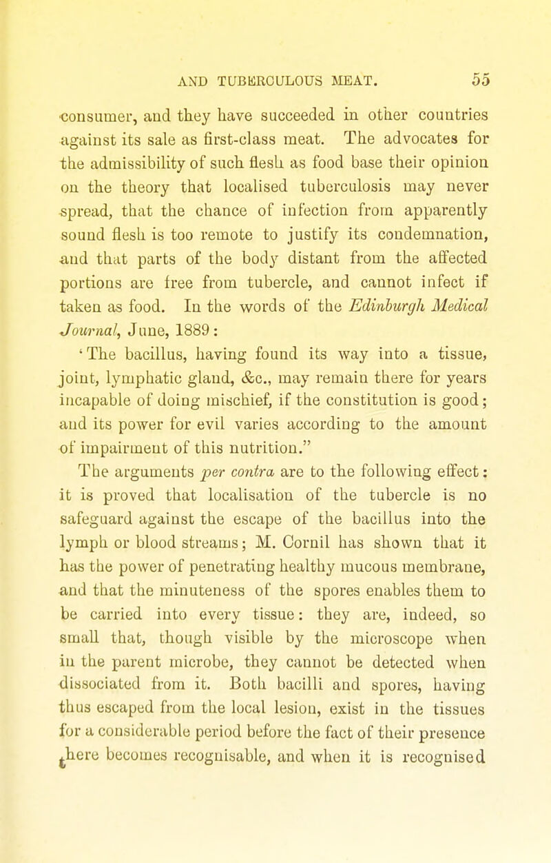 ■consumer, and they have succeeded in other countries against its sale as first-class meat. The advocates for the admissibility of such flesh as food base their opinion on the theory that localised tuberculosis may never spread, that the chance of infection from apparently sound flesh is too remote to justify its condemnation, and that parts of the body distant from the affected portions are free from tubercle, and cannot infect if taken as food. In the words of the Edinburgh Medical Journal, June, 1889: 'The bacillus, having found its way into a tissue, joint, lymphatic gland, c&c, may remain there for years incapable of doing mischief, if the constitution is good; and its power for evil varies accordiDg to the amount of impairment of this nutrition. The arguments per contra are to the following effect: it is proved that localisation of the tubercle is no safeguard against the escape of the bacillus into the lymph or blood streams; M. Cornil has shown that it has the power of penetrating healthy mucous membrane, and that the minuteness of the spores enables them to be carried into every tissue: they are, indeed, so small that, though visible by the microscope when in the parent microbe, they cannot be detected when dissociated from it. Both bacilli and spores, having thus escaped from the local lesion, exist in the tissues for a considerable period before the fact of their presence jhere becomes recognisable, and when it is recognised