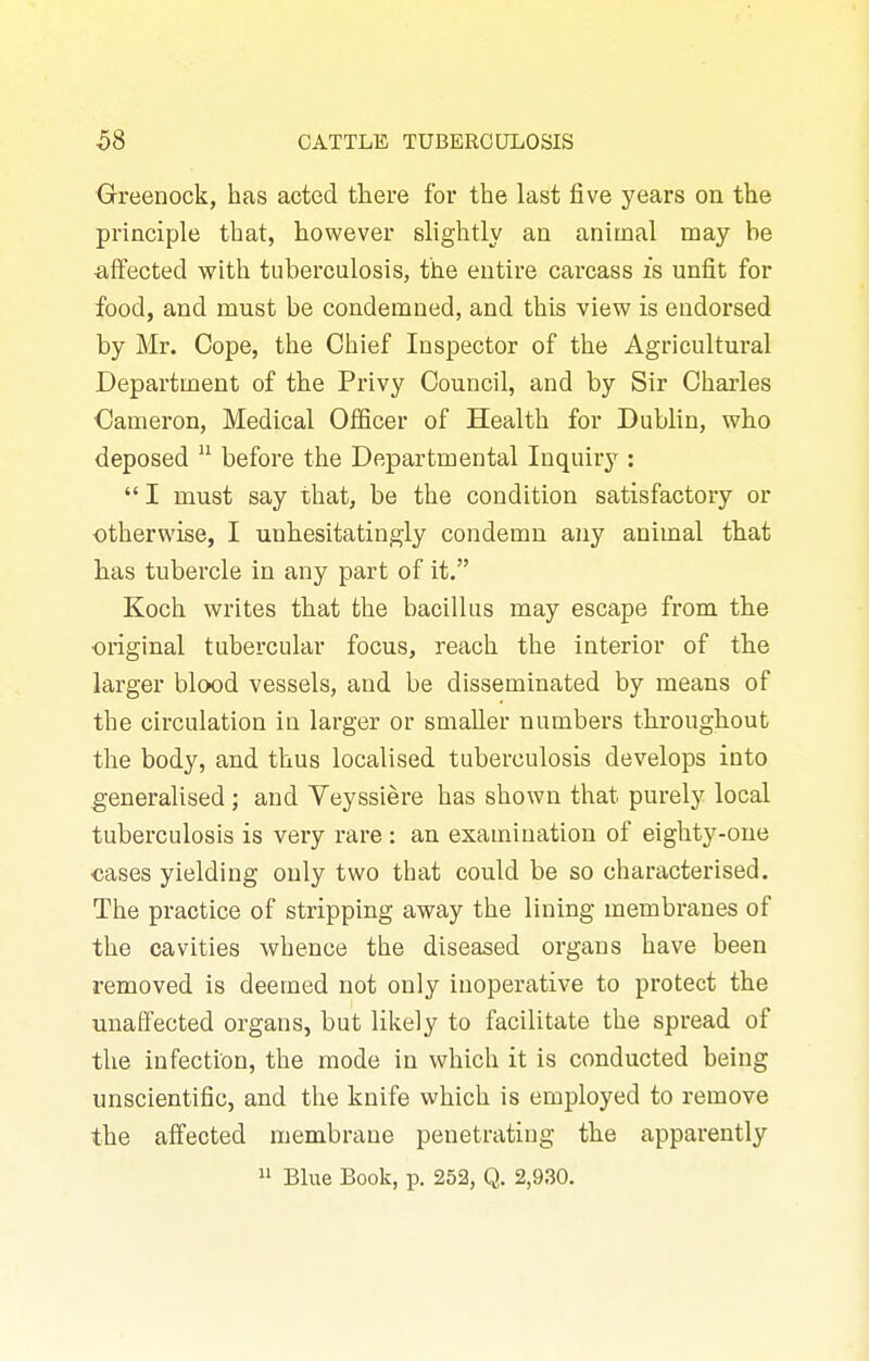 Greenock, has acted there for the last five years on the principle that, however slightly an animal may be affected with tuberculosis, the entire carcass is unfit for food, and must be condemned, and this view is endorsed by Mr. Cope, the Chief Inspector of the Agricultural Department of the Privy Council, and by Sir Charles €ameron. Medical Officer of Health for Dublin, who deposed  before the Departmental Inquiry :  I must say that, be the condition satisfactory or otherwise, I unhesitatingly condemn any animal that has tubercle in any part of it. Koch writes that the bacillus may escape from the ■original tubercular focus, reach the interior of the larger blood vessels, and be disseminated by means of the circulation in larger or smaller numbers throughout the body, and thus localised tuberculosis develops into generalised; and Yeyssiere has shown that purely local tuberculosis is very rare: an examination of eighty-one cases yielding only two that could be so characterised. The practice of stripping away the lining membranes of the cavities whence the diseased organs have been removed is deemed not only inoperative to protect the unaffected organs, but likely to facilitate the spread of the infection, the mode in which it is conducted being unscientific, and the knife which is employed to remove the affected membrane penetrating the apparently  Blue Book, p. 252, Q. 2,930.