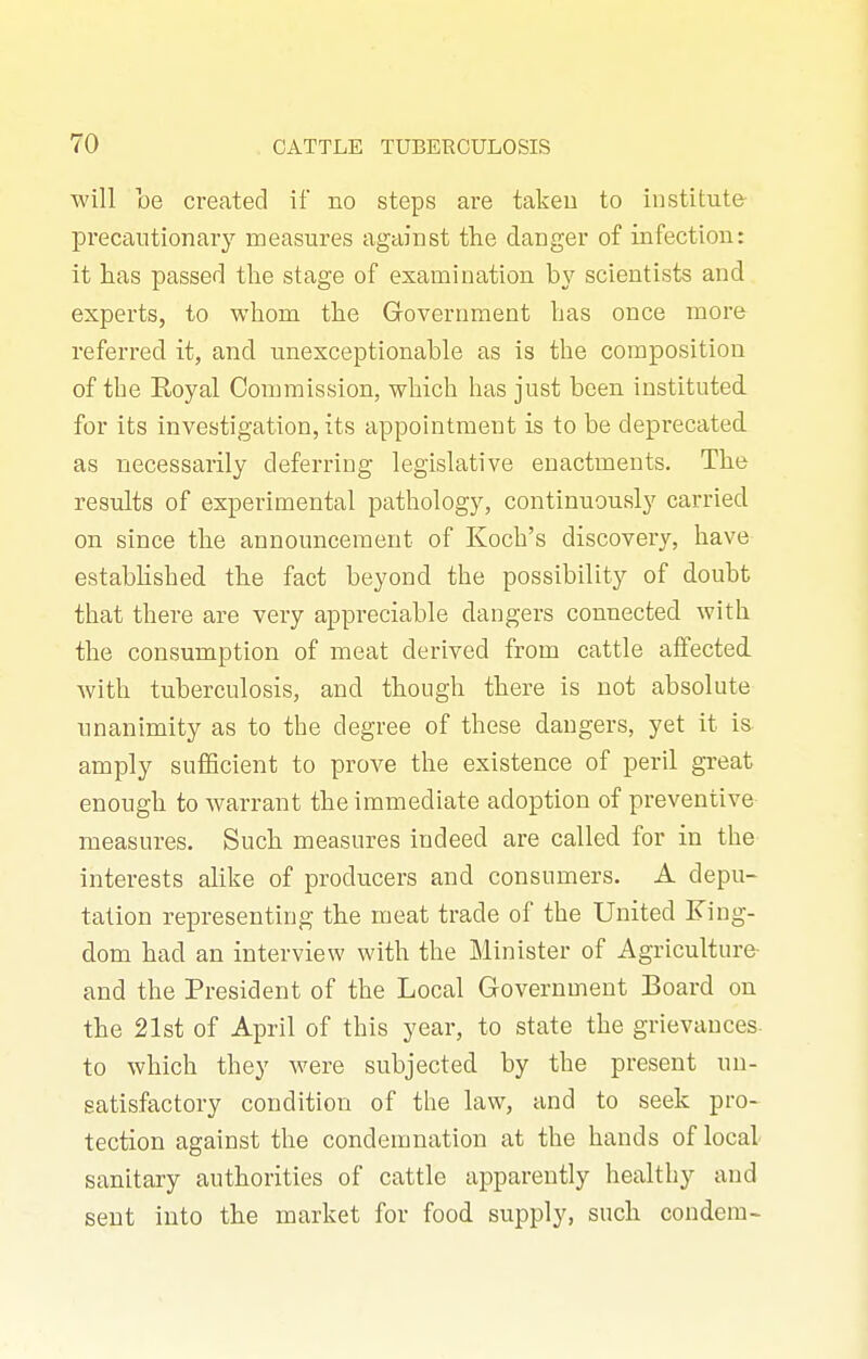 will be created if no steps are takeu to institute- precautionary measures against the danger of infection: it has passed the stage of examination b}^ scientists and experts, to whom the Government has once more referred it, and unexceptionable as is the composition of the Royal Commission, which has just been instituted, for its investigation, its appointment is to be deprecated as necessarily deferring legislative enactments. The results of experimental pathology, continuously carried on since the announcement of Koch's discovery, have estabhshed the fact beyond the possibility of doubt that there are very appreciable dangers connected with the consumption of meat derived from cattle affected with tuberculosis, and though there is not absolute unanimity as to the degree of these dangers, yet it is- amply sufficient to prove the existence of peril great enough to warrant the immediate adoption of preventive measures. Such measures indeed are called for in the interests alike of producers and consumers. A depu- tation representing the meat trade of the United King- dom had an interview with the Minister of Agriculture- and the President of the Local Government Board on the 21st of April of this year, to state the grievances- to which they were subjected by the present un- satisfactory condition of the law, and to seek pro- tection against the condemnation at the hands of local sanitary authorities of cattle apparently healthy and sent into the market for food supply, such condera-