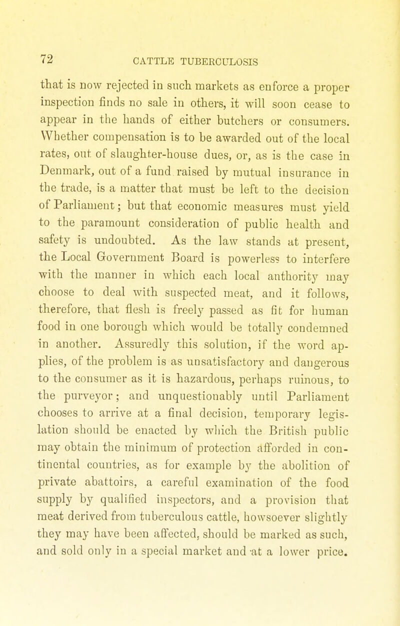 that is now rejected in such marliets as enforce a proper inspection finds no sale in others, it will soon cease to appear in the hands of either butchers or consumers. Whether compensation is to be awarded out of the local rates, out of slaughter-house dues, or, as is the case in Denmark, out of a fund raised by mutual insurance in the trade, is a matter that must be left to the decision of Parliament; but that economic measures must yield to the paramount consideration of public health and safety is undoubted. As the law stands at present, the Local Grovernment Board is powerless to interfere with the manner in which each local anthority may choose to deal with suspected meat, and it follows, therefore, that flesh is freely passed as fit for human food in one borough which would be totally condemned in another. Assuredly this solution, if the word ap- plies, of the problem is as unsatisfactory and dangerous to the consumer as it is hazardous, perhaps ruinous, to the purveyor; and unquestionably until Parliament chooses to arrive at a final decision, temporarj'^ legis- lation should be enacted by which the British public may obtain the minimum of protection afforded in con- tinental countries, as for example by the abolition of private abattoirs, a careful examination of the food supply by qualified inspectors, and a provision that meat derived from tuberculous cattle, howsoever slightly they may have been aGfected, should be marked as such, and sold only in a special market and 'at a lower price.