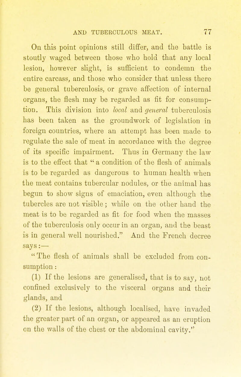 On this point opinions still diflfer, and the battle is stoutly waged between those who hold that any local lesion, however slight, is snflScient to condemn the entire carcass, and those who consider that unless there be general tuberculosis, or grave affection of internal organs, the flesh may be regarded as fit for consump- tion. This division into local and general tuberculosis has been taken as the groundwork of legislation in foreign countries, where an attempt has been made to regulate the sale of meat in accordance with the degree of its specific impairment. Thus in Grermany the law is to the effect that  a condition of the flesh of animals is to be regarded as dangerous to human health when the meat contains tubercular nodules, or the animal has begun to show signs of emaciation, even although the tubercles are not visible; while on the other hand the meat is to be regarded as fit for food when the masses of the tuberculosis only occur in an organ, and the beast is in general well nourished. And the French decree says:—  The flesh of animals shall be excluded from con- sumption : (1) If the lesions are generalised, that is to say, not confined exclusively to the visceral organs and their glands, and (2) If the lesions, although localised, have invaded the greater part of an organ, or appeared as an eruption on the walls of the chest or the abdominal cavity.