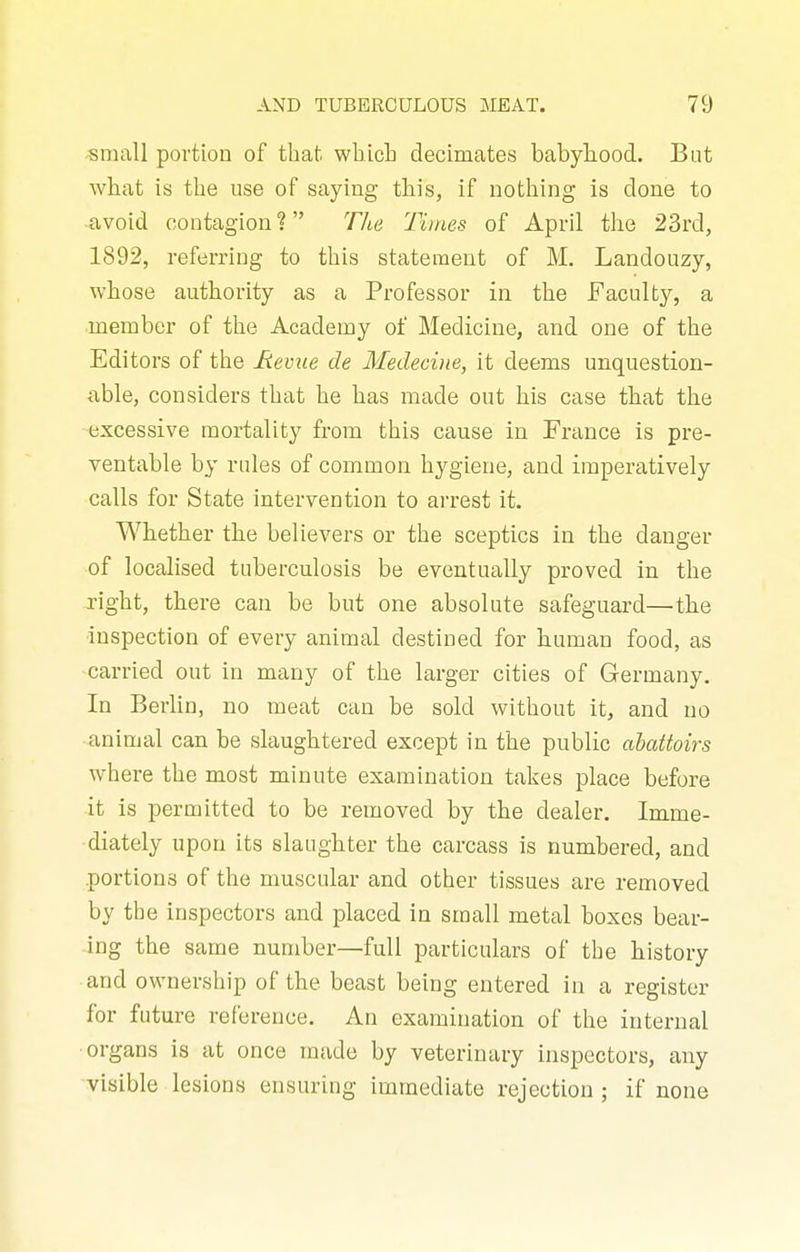 small portion of that. whLcb decimates babyliood. But what is the use of saying this, if nothing is done to ■avoid contagion ? Tli^e 'Times of April the 23rd, 1892, referring to this statement of M. Landouzy, whose authority as a Professor in the Faculty, a member of the Academy of Medicine, and one of the Editors of the Hevue de Medecine, it deems unquestion- able, considers that he has made out his case that the excessive mortality from this cause in France is pre- ventable by rules of common hygiene, and imperatively calls for State intervention to arrest it. Whether the believers or the sceptics in the danger of localised tuberculosis be eventually proved in the right, there can be but one absolute safeguard—the inspection of every animal destined for human food, as carried out in many of the larger cities of Germany. In Berlin, no meat can he sold without it, and no animal can be slaughtered except in the public abattoirs where the most minute examination takes place before it is permitted to be removed by the dealer. Imme- diately upon its slaughter the carcass is numbered, and portions of the muscular and other tissues are removed by the inspectors and placed in small metal boxes bear- ing the same number—full particulars of the history and ownership of the beast being entered in a register for future reference. An examination of the internal organs is at once made by veterinary inspectors, any visible lesions ensuring immediate rejection; if none