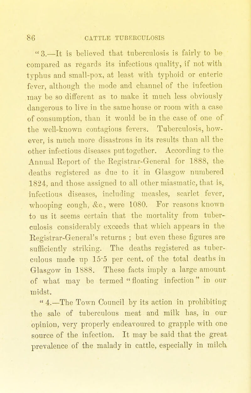 3.—It is believed that tuberculosis is fairlj'- to be compared as regards its infectious quality, if not with typhus and small-pox, at least with typhoid or enteric fever, although the mode and channel of the infection may be so different as to make it much less obviously dano-erous to live in the same house or room with a case of consumption, than it would be in the case of one of the well-known contagions fevers. Tuberculosis, how- ever, is much more disastrous in its results than all the other infectious diseases put together. According to the Annual Report of the Registrar-General for 1888, the deaths registered as due to it in Grlasgow numbered 1824, and those assigned to all other miasmatic, that is, infectious diseases, including measles, scarlet fever, wdiooping cough, &c., were 1080. For reasons known to us it seems certain that the mortality from tuber- culosis considerably exceeds that which appears in the Registrar-General's returns ; but even these figures are sufficiently striking. The deaths registered as tuber- culous made up 15'5 per cent, of the total deaths iu Glasgow in 1888. These facts imply a large amount of what may be termed floating infection in our midst.  4.—The Town Council by its action in prohibiting the sale of tuberculous meat and milk has, in our opinion, very properly endeavoured to grapple with one source of the infection. It may be said that the great prevalence of the malady in cattle, especially in milch