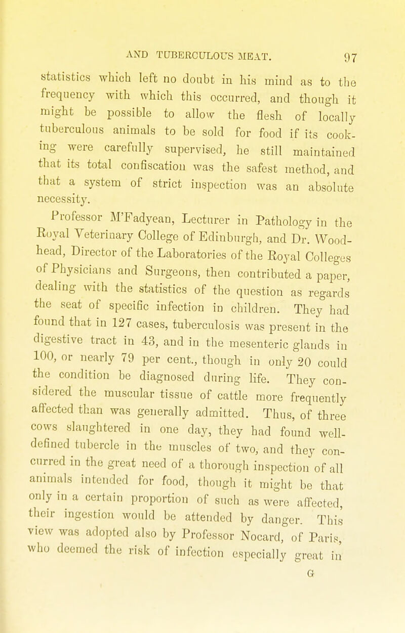 statistics which left no doubt in his mind as to the frequency with which this occurred, and though it might be possible to allow the flesh of locally tuberculous animals to be sold for food if its cook- ing were carefully supervised, he still maintained that its total confiscation was the safest method, and that a system of strict inspection was an absolute necessity. Professor M'Fadyean, Lecturer in Pathology in the Eoyal Veterinary College of Edinburgh, and Dr. Wood- head, Director of the Laboratories of the Royal Colleges of Physicians and Surgeons, then contributed a papm-, dealing with the statistics of the question as regards the seat of specific infection in children. They had found thcat in 127 cases, tuberculosis was present in the digestive tract in 43, and in the mesenteric glands in 100, or nearly 79 per cent., though in only 20 could the condition be diagnosed during life. They con- sidered the muscular tissue of cattle more frequently affected than was generally admitted. Thus, of three cows slaughtered in one day, they had found well- defined tubercle in the muscles of two, and they con- curred in the great need of a thorough inspection of all animals intended for food, though it might be that only in a certain proportion of such as were atfected, their ingestion would be attended by danger. This view was adopted also by Professor Nocard, of Paris who deemed the risk of infection especially great in G