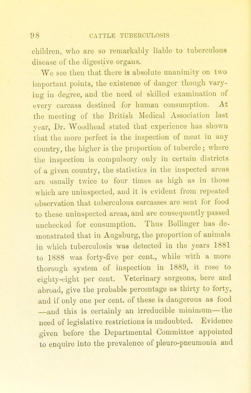 children, Avho are so remarkably liable to tuberculous disease of tbe digestive organs. VVe see then that there is absolute unanimity on two important points, the existence of danger though vary- ing in degree, and tbe need of skilled examination of every carcass destined for human consumption. At the meeting of the British Medical Association last year, Dr. Woodhead stated that experience has shown that the more perfect is the inspection of meat in any country, the higher is the proportion of tubercle ; where the inspection is compulsory only in certain districts of a given country, the statistics in the inspected areas are usually twice to four times as high as in those which are uninspected, and it is evident from repeated observation that tuberculous carcasses are sent for food to these uninspected areas, and are consequently passed unchecked for consumption. Thus Bollinger has de- monstrated that in Augsburg, the proportion of animals in which tuberculosis was detected in the years 1881 to 1888 was forty-five per cent., while with a more thorough system of inspection in 1889, it rose to eighty-eight per cent. Veterinary surgeons, here and abroad, give the probable percentage as thirty to forty, and if only one per cent, of these is dangerous as food —and this is certainly an irreducible minimum—the need of legislative restrictions is undoubted. Evidence given before the Departmental Committee appointed to enquire into the prevalence of pleuro-pneumonia and