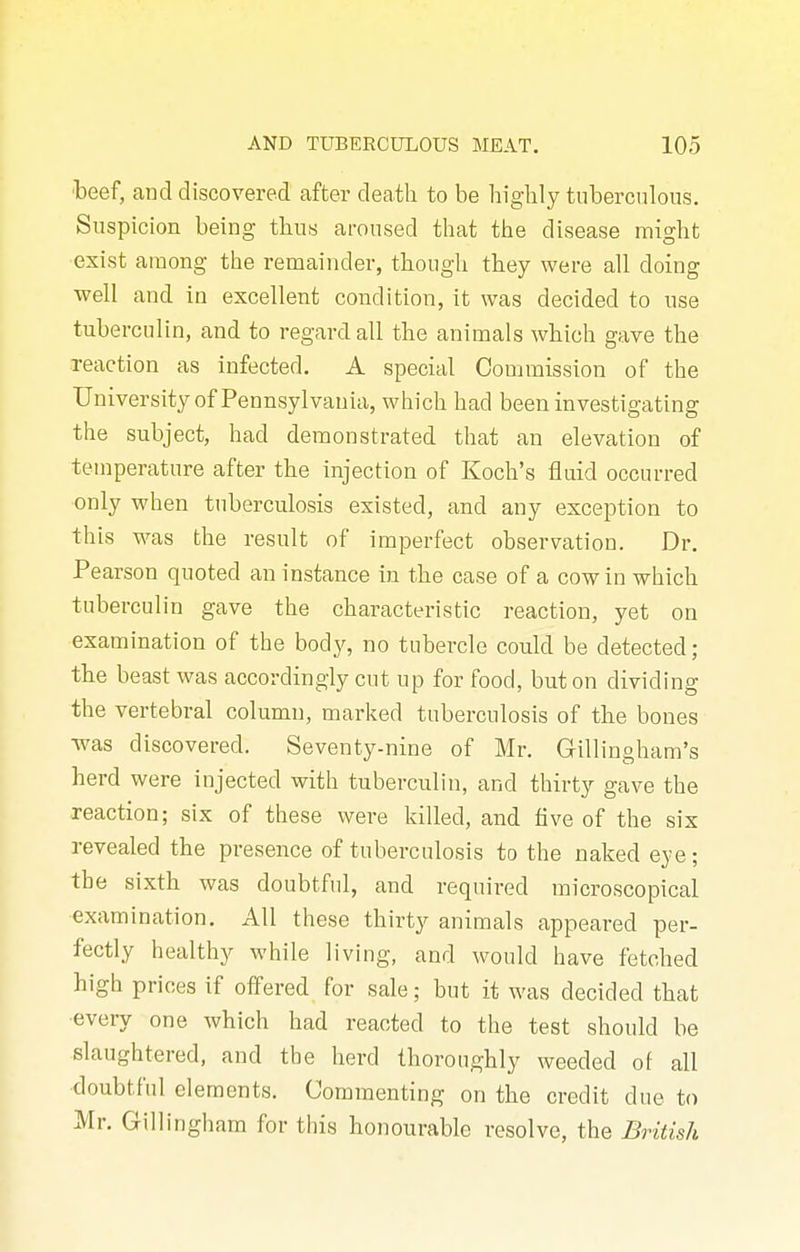 beef, and discovered after death to be highly tuberculous. Suspicion being thus aroused that the disease might exist among the remainder, though they were all doing well and in excellent condition, it was decided to use tuberculin, and to regard all the animals which gave the reaction as infected. A special Commission of the University of Pennsylvania, which had been investigating the subject, had demonstrated that an elevation of temperature after the injection of Koch's fluid occurred only when tuberculosis existed, and any exception to this was the result of imperfect observation. Dr. Pearson quoted an instance in the case of a cow in which tuberculin gave the characteristic reaction, yet on examination of the body, no tubercle could be detected; the beast was accordingly cut up for food, but on dividing the vertebral column, marked tuberculosis of the bones was discovered. Seventy-nine of Mr. Gillingham's herd were injected with tuberculin, and thirty gave the reaction; six of these were killed, and five of the six revealed the presence of tuberculosis to the naked eye; the sixth was doubtful, and required microscopical examination. All these thirty animals appeared per- fectly healthy while living, and would have fetched high prices if offered for sale; hut it was decided that every one which had reacted to the test should be slaughtered, and the herd thoroughly weeded of all doubtful elements. Commenting on the credit due to Mr. Gillingham for this honourable resolve, the British