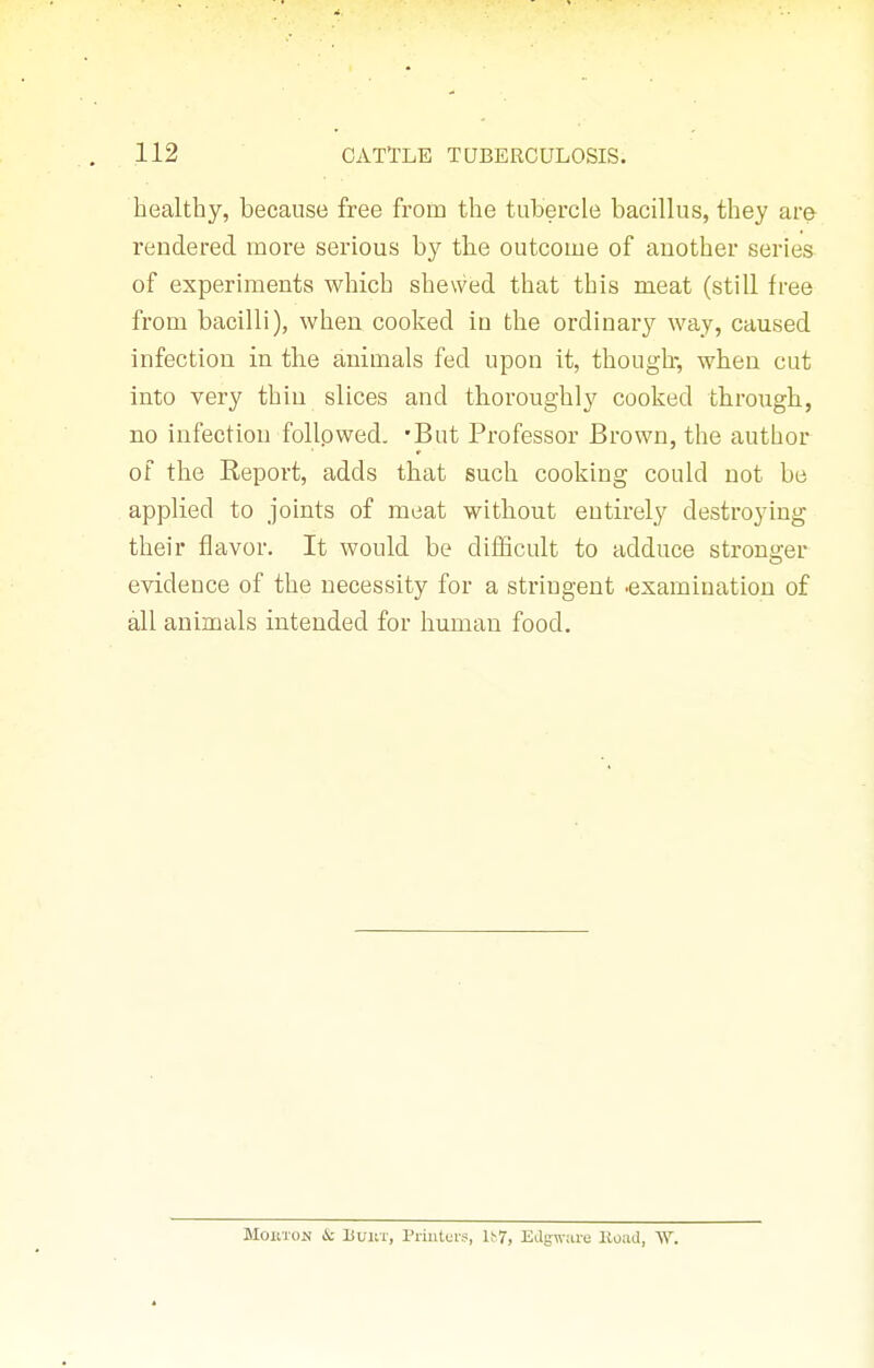 healthy, because free from the tubercle bacillus, they are rendered more serious by the outcome of another series of experiments which shewed that this meat (still free from bacilli), when cooked in the ordinary way, caused infection in the animals fed upon it, though-, when cut into very thin slices and thoroughly cooked tbrough, no infection follpwed. 'But Professor Brown, the author of the Report, adds that such cooking could not be applied to joints of meat without entirely destroying their flavor. It would be difficult to adduce stronger evidence of the necessity for a stringent .examination of all animals intended for human food. MOKTON i: liuiiT, Priiit(;r?, It7, Edgwure lload, W.