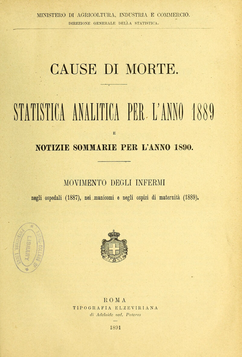 MINISTERO DI AGRICOLTURA, INDUSTRIA E COMMERCIO. DIREZIONE GENERALE DELLA STATISTICA. CAUSE DI MORTE. STATISTICA ANALITICA PER l'Ali MÌ E NOTIZIE SOMMARIE PER L'ANNO 1890. MOVIMENTO DEGLI INFERMI negli ospedali (1887), nei manicomi e negli ospizi di maternità (1889). ROMA TIPOGRAFIA ELZEVIRIANA di Adelaide ved. Pateras 1891