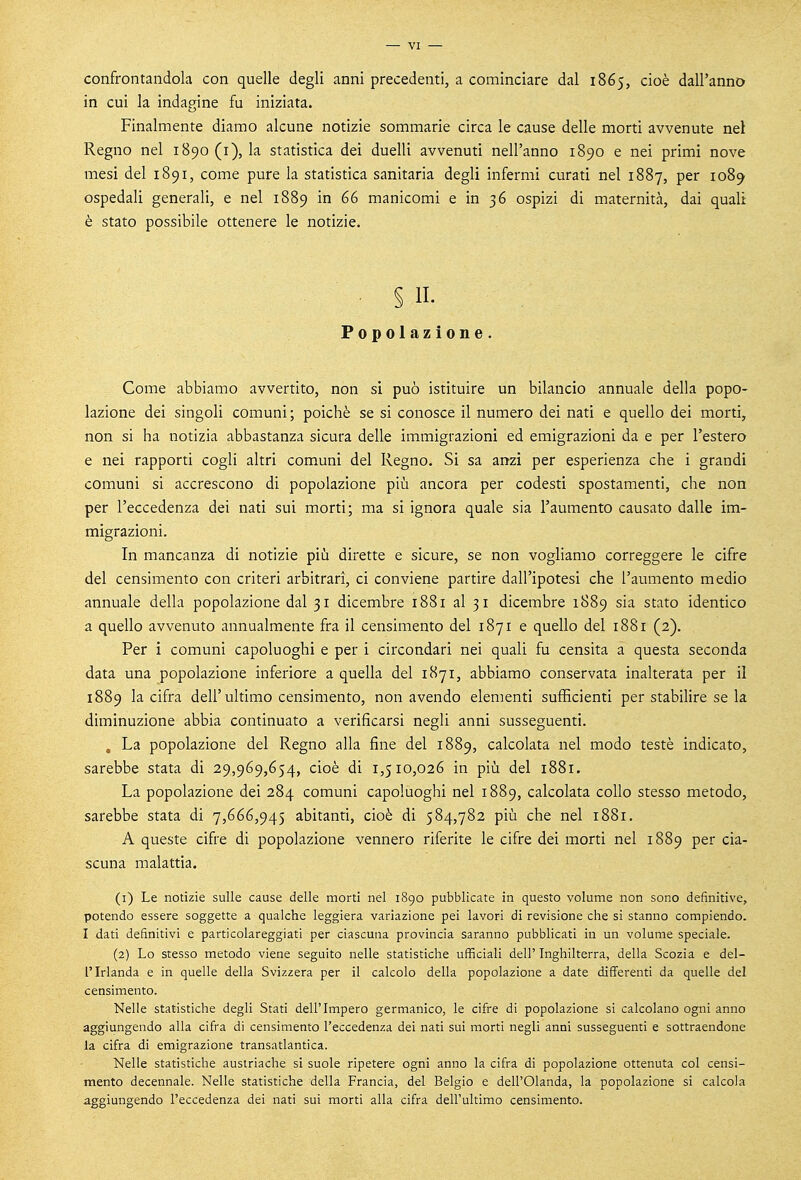 confrontandola con quelle degli anni precedenti, a cominciare dal 1865, cioè dall'anno in cui la indagine fu iniziata. Finalmente diamo alcune notizie sommarie circa le cause delle morti avvenute nei Regno nel 1890(1), la statistica dei duelli avvenuti nell'anno 1890 e nei primi nove mesi del 1891, come pure la statistica sanitaria degli infermi curati nel 1887, per 1089 ospedali generali, e nel 1889 in 66 manicomi e in 36 ospizi di maternità, dai quali è stato possibile ottenere le notizie. § 11. Popolazione. Come abbiamo avvertito, non si può istituire un bilancio annuale della popo- lazione dei singoli comuni ; poiché se si conosce il numero dei nati e quello dei morti, non si ha notizia abbastanza sicura delle immigrazioni ed emigrazioni da e per l'estero e nei rapporti cogli altri comuni del Regno. Si sa anzi per esperienza che i grandi comuni si accrescono di popolazione più ancora per codesti spostamenti, che non per l'eccedenza dei nati sui morti; ma si ignora quale sia l'aumento causato dalle im- migrazioni. In mancanza di notizie più dirette e sicure, se non vogliamo correggere le cifre del censimento con criteri arbitrari, ci conviene partire dall'ipotesi che l'aumento medio annuale della popolazione dal 31 dicembre 1881 al 3 1 dicembre 1889 sia stato identico a quello avvenuto annualmente fra il censimento del 1871 e quello del 1881 (2). Per i comuni capoluoghi e per i circondari nei quali fu censita a questa seconda data una popolazione inferiore a quella del 1871, abbiamo conservata inalterata per il 1889 la cifra dell'ultimo censimento, non avendo elementi sufficienti per stabilire se la diminuzione abbia continuato a verificarsi negli anni susseguenti. , La popolazione del Regno alla fine del 1889, calcolata nel modo testé indicato, sarebbe stata di 29,969,654, cioè di 1,510,026 in più del 1881. La popolazione dei 284 comuni capoluoghi nel 1889, calcolata collo stesso metodo, sarebbe stata di 7,666,945 abitanti, cioè di 584,782 più che nel 1881. A queste cifre di popolazione vennero riferite le cifre dei morti nel 1889 per cia- scuna malattia. (1) Le notizie sulle cause delle morti nel 1890 pubblicate in questo volume non sono definitive, potendo essere soggette a qualche leggiera variazione pei lavori di revisione che si stanno compiendo. I dati definitivi e particolareggiati per ciascuna provincia saranno pubblicati in un volarne speciale. (2) Lo stesso metodo viene seguito nelle statistiche ufficiali dell' Inghilterra, della Scozia e del- l'Irlanda e in quelle della Svizzera per il calcolo della popolazione a date differenti da quelle del censimento. Nelle statistiche degli Stati dell'Impero germanico, le cifre di popolazione si calcolano ogni anno aggiungendo alla cifra di censimento l'eccedenza dei nati sui morti negli anni susseguenti e sottraendone la cifra di emigrazione transatlantica. Nelle statistiche austriache si suole ripetere ogni anno la cifra di popolazione ottenuta col censi- mento decennale. Nelle statistiche della Francia, del Belgio e dell'Olanda, la popolazione si calcola aggiungendo l'eccedenza dei nati sui morti alla cifra dell'ultimo censimento.