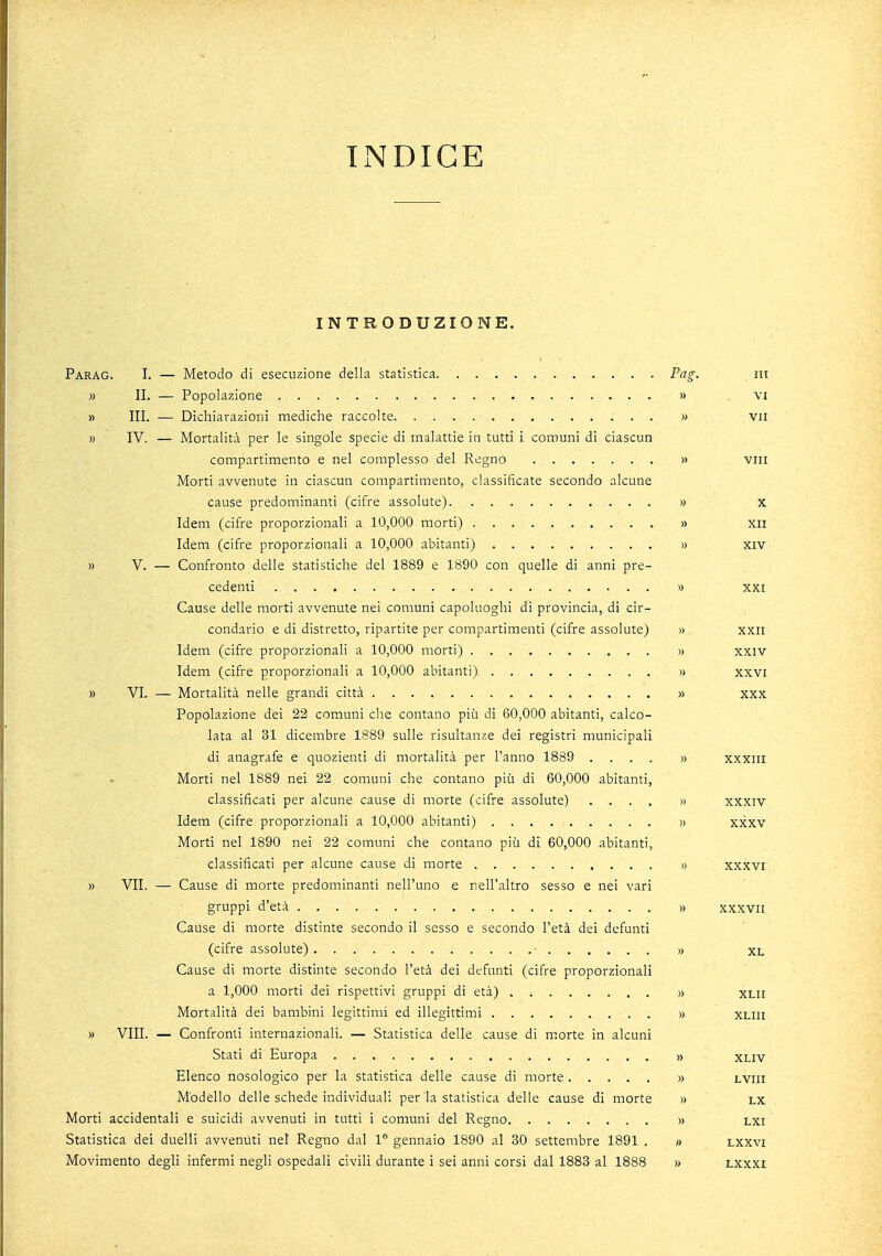 INDICE INTRODUZIONE. Parag. I. — Metodo di esecuzione della statistica Pag. , ni » II. — Popolazione » vi » III. — Dichiarazioni mediche raccolte » vii » IV. — Mortalità per le singole specie di malattie in tutti i comuni di ciascun compartimento e nel complesso del Regno » vili Morti avvenute in ciascun compartimento, classificate secondo alcune cause predominanti (cifre assolute) » x Idem (cifre proporzionali a 10,000 morti) » xn Idem (cifre proporzionali a 10,000 abitanti) » xiv » V. — Confronto delle statistiche del 1889 e 1890 con quelle di anni pre- cedenti » XXI Cause delle morti avvenute nei comuni capoluoghi di provincia, di cir- condario e di distretto, ripartite per compartimenti (cifre assolute) » xxn Idem (cifre proporzionali a 10,000 morti) » xxiv Idem (cifre proporzionali a 10,000 abitanti) » xxvi » VI. — Mortalità nelle grandi città » xxx Popolazione dei 22 comuni che contano più di 60,000 abitanti, calco- lata al 31 dicembre 1889 sulle risultanze dei registri municipali di anagrafe e quozienti di mortalità per l'anno 1889 .... » xxxin Morti nel 1889 nei 22 comuni che contano più di 60,000 abitanti, classificati per alcune cause di morte (cifre assolute) .... » xxxiv Idem (cifre proporzionali a 10,000 abitanti) » xxxv Morti nel 1890 nei 22 comuni che contano più di 60,000 abitanti, classificati per alcune cause di morte » xxxvi » VII. — Cause di morte predominanti nell'uno e nell'altro sesso e nei vari gruppi d'età » xxxvn Cause di morte distinte secondo il sesso e secondo l'età dei defunti (cifre assolute) » xl Cause di morte distinte secondo l'età dei defunti (cifre proporzionali a 1,000 morti dei rispettivi gruppi di età) » xlii Mortalità dei bambini legittimi ed illegittimi » xliii » VIII. — Confronti internazionali. — Statistica delle cause di morte in alcuni Stati di Europa . . . » xi.iv Elenco nosologico per la statistica delle cause di morte » lviii Modello delle schede individuali per la statistica delle cause di morte » lx Morti accidentali e suicidi avvenuti in tutti i comuni del Regno » lxi Statistica dei duelli avvenuti nel Regno dal 1° gennaio 1890 al 30 settembre 1891 . » lxxvi