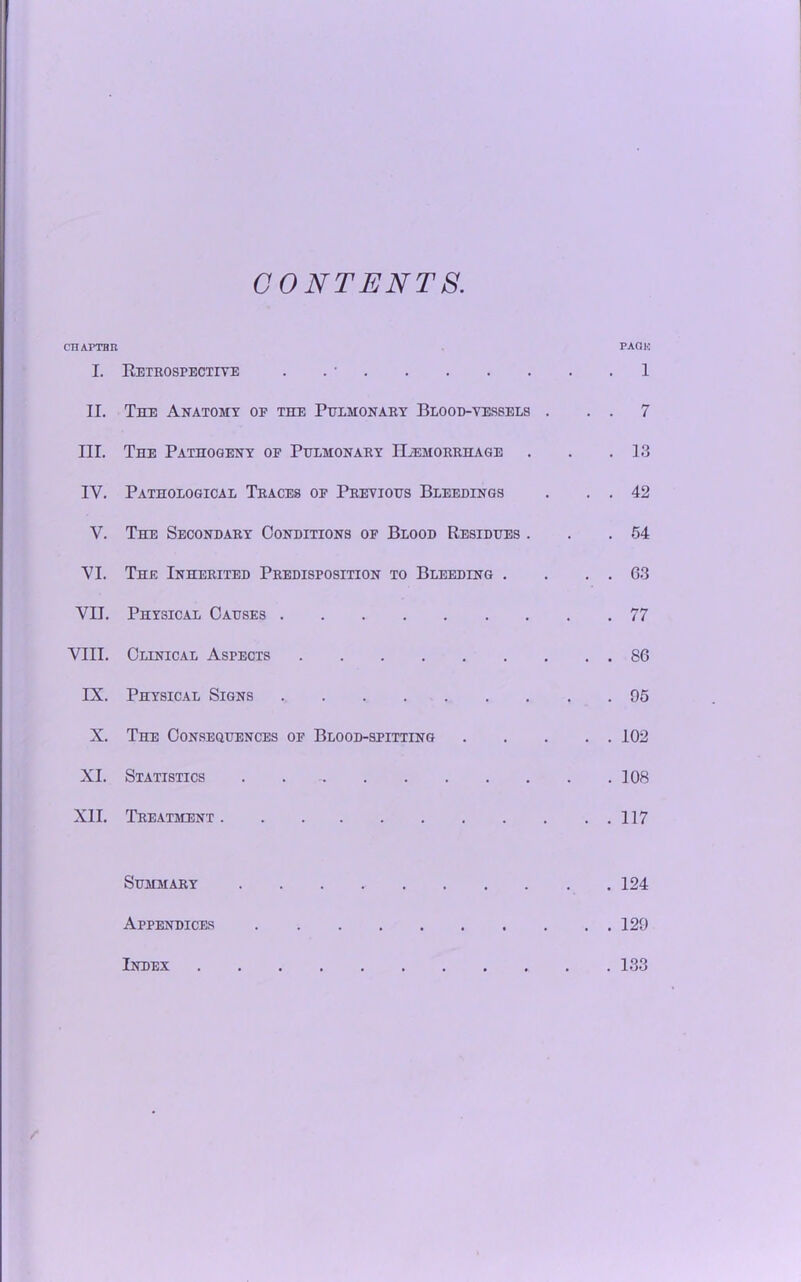 CONTENTS. CTIAPTBR PAOK I. Retrospective . . • 1 II. The Anatomy op the Pulmonary Blood-vessels . . . 7 III. The Pathogeny op Pulmonary ILemorrhage . . .13 IY. Pathological Traces of Previous Bleedings . . . 42 V. The Secondary Conditions of Blood Residues . . .54 YI. The Inherited Predisposition to Bleeding . . . . 63 YII. Physical Causes 77 VIII. Clinical Aspects 86 IX. Physical Signs 95 X. The Consequences of Blood-spitting 102 XI. Statistics 108 XII. Treatment 117 Summary 124 Appendices 129 Index