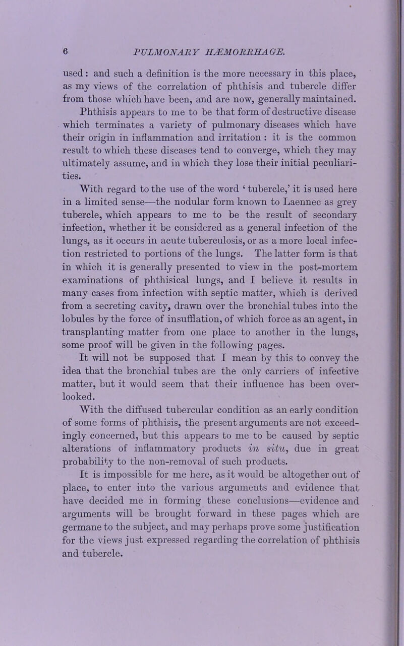 used: and such a definition is the more necessary in this place, as my views of the correlation of phthisis and tubercle differ from those which have been, and are now, generally maintained. Phthisis appears to me to be that form of destructive disease which terminates a variety of pulmonary diseases which have their origin in inflammation and irritation : it is the common result to which these diseases tend to converge, which they may ultimately assume, and in which they lose their initial peculiari- ties. With regard to the use of the word ‘ tubercle,’ it is used here in a limited sense—the nodular form known to Laennec as grey tubercle, which appears to me to be the result of secondary infection, whether it be considered as a general infection of the lungs, as it occurs in acute tuberculosis, or as a more local infec- tion restricted to portions of the lungs. The latter form is that in which it is generally presented to view in the post-mortem examinations of phthisical lungs, and I believe it results in many cases from infection with septic matter, which is derived from a secreting cavity, drawn over the bronchial tubes into the lobules by the force of insufflation, of which force as an agent, in transplanting matter from one place to another in the lungs, some proof will be given in the following pages. It will not be supposed that I mean by this to convey the idea that the bronchial tubes are the only carriers of infective matter, but it would seem that their influence has been over- looked. With the diffused tubercular condition as an early condition of some forms of phthisis, the present arguments are not exceed- ingly concerned, but this appears to me to be caused by septic alterations of inflammatory products in situ, due in great probability to the non-removal of such products. It is impossible for me here, as it would be altogether out of place, to enter into the various arguments and evidence that have decided me in forming these conclusions—evidence and arguments will be brought forward in these pages which are germane to the subject, and may perhaps prove some justification for the views just expressed regarding the correlation of phthisis and tubercle.