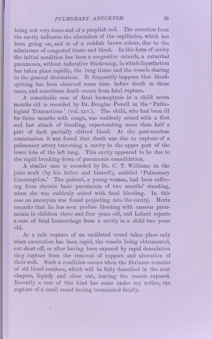 being not very dense and of a purplish red. The secretion from the cavity indicates the ulceration of the capillaries, which has been going on, and is of a reddish brown colour, due to the admixture of congested tissue and blood. In this form of cavity the initial condition has been a congestive catarrh, a catarrhal pneumonia, without indurative thickening, in which liquefaction has taken place rapidly, the lung tissue and the vessels sharing in the general destination. It frequently happens that blood- spitting has been observed some time before death in these cases, and sometimes death occurs from fatal rupture. A remarkable case of fatal haemoptysis in a child seven months old is recorded by Dr. Douglas Powell in the ‘ Patho- logical Transactions ’ (vol. xxv.). The child, who had been ill for three months with cough, was suddenly seized with a first and last attack of bleeding, expectorating more than half a pint of dark partially clotted blood. At the post-mortem examination it was found that death was due to rupture of a pulmonary artery traversing a cavity in the upper part of the lower lobe of the left lung. This cavity appeared to be due to the rapid breaking down of pneumonic consolidation. A similar case is recorded by Dr. C. T. Williams in the joint work (by his father and himself), entitled ‘Pulmonary Consumption.’ The patient, a young woman, had been suffer- ing from chronic basic pneumonia of two months’ standing, when she was suddenly seized with fatal bleeding. In this case an aneurysm was found projecting into the cavity. Hertz remarks that he bas seen profuse bleeding with caseous pneu- monia in children three and four years old, and Lebert reports a case of fatal haemorrhage from a cavity in a child two years old. As a rule rupture of an undilated vessel takes place only when excavation has been rapid, the vessels being obtruncated, cut short off, or after having been exposed by rapid denudation they rupture from the removal of support and alteration of their wall. Such a condition occurs when the fibrinous remains of old blood residues, which will be fully described in the next chapter, liquefy and clear out, leaving the vessels exposed. Eecently a case of this kind bas come under my notice, the rupture of a small vessel having terminated fatally. i