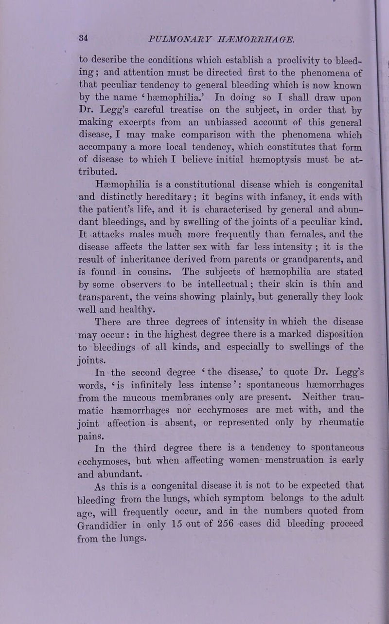 to describe the conditions which establish a proclivity to bleed- ing ; and attention mnst be directed first to the phenomena of that peculiar tendency to general bleeding which is now known by the name c haemophilia.’ In doing so I shall draw upon Dr. Legg’s careful treatise on the subject, in order that by making excerpts from an unbiassed account of this general disease, I may make comparison with the phenomena which accompany a more local tendency, which constitutes that form of disease to which I believe initial haemoptysis must be at- tributed. Hsemophilia is a constitutional disease which is congenital and distinctly hereditary ; it begins with infancy, it ends with the patient’s life, and it is characterised by general and abun- dant bleedings, and by swelling of the joints of a peculiar kind. It attacks males much more frequently than females, and the disease affects the latter sex with far less intensity ; it is the result of inheritance derived from parents or grandparents, and is found in cousins. The subjects of hsemophilia are stated by some observers to be intellectual; their skin is thin and transparent, the veins showing plainly, but generally they look well and healthy. There are three degrees of intensity in which the disease may occur: in the highest degree there is a marked disposition to bleedings of all kinds, and especially to swellings of the joints. In the second degree 6 the disease,’ to quote Dr. Legg’s words, ‘ is infinitely less intense ’: spontaneous haemorrhages from the mucous membranes only are present. Neither trau- matic haemorrhages nor ecchymoses are met with, and the joint affection is absent, or represented only by rheumatic pains. In the third degree there is a tendency to spontaneous ecchymoses, but when affecting women menstruation is early and abundant. As this is a congenital disease it is not to be expected that bleeding from the lungs, which symptom belongs to the adult age, will frequently occur, and in the numbers quoted from Grandidier in only 15 out of 256 cases did bleeding proceed from the lungs.