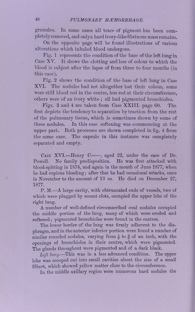 granules. In some cases all trace of pigment has been com- pletely removed, and onlya hard ivory-like fibrinous mass remains. On the opposite page will be found illustrations of various alterations which inhaled blood undergoes. Fig. 1 represents the condition of the base of the left lung in Case XV. It shows the clotting and loss of colour to which the blood is subject after the lapse of from three to four months (in this case). Fig. 2 shows the condition of the base of left lung in Case XVI. The nodules had not altogether lost their colour, some were still blood red in the centre, less red at their circumference, others were of an ivory white ; all had pigmented bronchioles. Figs. 3 and 4 are taken from Case XXIII. page 60. The first depicts the tendency to separation by traction from the rest of the pulmonary tissue, which is sometimes shown by some of these nodules. In this case softening was commencing at the upper part. Both processes are shown completed in fig. 4 from the same case. The capsule in this instance was completely separated and empty. Case XVI.—Henry C , aged 22, under the care of Dr. Powell. No family predisposition. He was first attacked with blood-spitting in 1874, and again in the month of June 1877, when he had copious bleeding; after that he had occasional attacks, once in November to the amount of 13 oz. He died on December 27, 1877. P. M.—A large cavity, with obtruncated ends of vessels, two of which were plugged by recent clots, occupied the upper lobe of the right lung. A number of well-defined circumscribed oval nodules occupied the middle portion of the lung, many of which were eroded and softened; pigmented bronchioles were found in the centres. The lower border of the lung was firmly adherent to the dia- phragm. and in the anterior inferior portion were found a number of similar rounded nodules, varying from ^ to f of an inch, with the openings of bronchioles in their centre, which were pigmented. The glands throughout were pigmented and of a dark black. Left lung.—This was in a less advanced condition. The upper lobe was scooped out into small cavities about the size of a small filbert, which showed yellow matter close to the circumference. In the middle axillary region were numerous hard nodules the