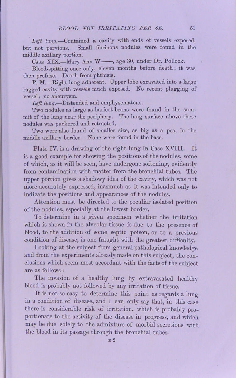 Left lung.—Contained a cavity with ends of vessels exposed, but not pervious. Small fibrinous nodules were found in the middle axillary portion. Case XIX.—Mary Ann W , age 30, under Dr. Pollock. Blood-spitting once only, eleven months before death; it was then profuse. Death from phthisis. P. M.—Right lung adherent. Upper lobe excavated into a large ragged cavity with vessels much exposed. No recent plugging of vessel; no aneurysm. Left lung.—Distended and emphysematous. Two nodules as large as haricot beans were found in the sum- mit of the lung near the periphery. The lung surface above these nodules was puckered and retracted. Two were also found of smaller size, as big as a pea, in the middle axillary border. None were found in the base. Plate IV. is a drawing of the right lung in Case XVIII. It is a good example for showing the positions of the nodules, some of which, as it will be seen, have undergone softening, evidently from contamination with matter from the bronchial tubes. The upper portion gives a shadowy idea of the cavity, which was not more accurately expressed, inasmuch as it was intended only to indicate the positions and appearances of the nodules. Attention must be directed to the peculiar isolated position of the nodules, especially at the lowest border. To determine in a given specimen whether the irritation which is shown in the alveolar tissue is due to the presence of blood, to the addition of some septic poison, or to a previous condition of disease, is one fraught with the greatest difficulty. Looking at the subject from general pathological knowledge and from the experiments already made on this subject, the con- clusions which seem most accordant with the facts of the subject are as follows : The invasion of a healthy lung by extravasated healthy blood is probably not followed by any irritation of tissue. It is not so easy to determine this point as regards a lung- in a condition of disease, and I can only say that, in this case there is considerable risk of irritation, which is probably pro- portionate to the activity of the disease in progress, and which may be due solely to the admixture of morbid secretions with the blood in its passage through the bronchial tubes.