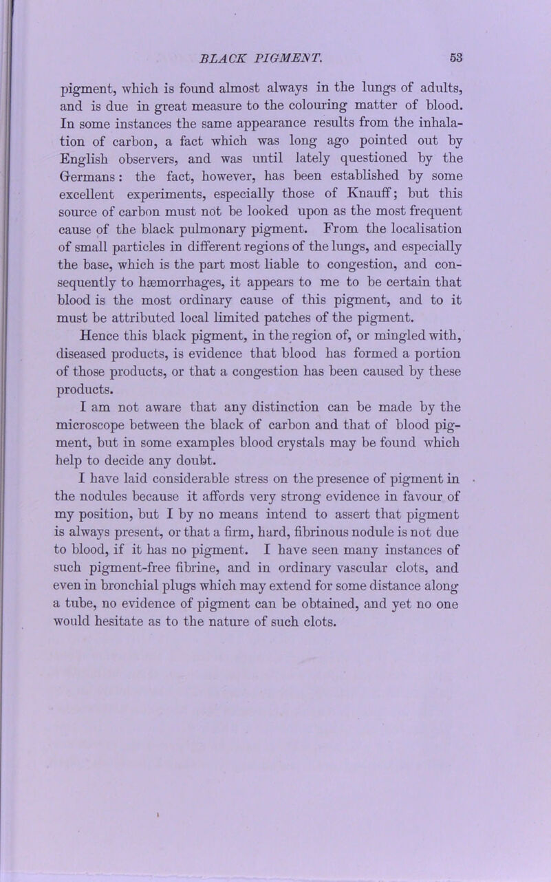 pigment, which is found almost always in the lungs of adults, and is due in great measure to the colouring matter of blood. In some instances the same appearance results from the inhala- tion of carbon, a fact which was long ago pointed out by English observers, and was until lately questioned by the Germans: the fact, however, has been established by some excellent experiments, especially those of Knauff; but this source of carbon must not be looked upon as the most frequent cause of the black pulmonary pigment. From the localisation of small particles in different regions of the lungs, and especially the base, which is the part most liable to congestion, and con- sequently to haemorrhages, it appears to me to be certain that blood is the most ordinary cause of this pigment, and to it must be attributed local limited patches of the pigment. Hence this black pigment, in the region of, or mingled with, diseased products, is evidence that blood has formed a portion of those products, or that a congestion has been caused by these products. I am not aware that any distinction can be made by the microscope between the black of carbon and that of blood pig- ment, but in some examples blood crystals may be found which help to decide any doubt. I have laid considerable stress on the presence of pigment in • the nodules because it affords very strong evidence in favour of my position, but I by no means intend to assert that pigment is always present, or that a firm, hard, fibrinous nodule is not due to blood, if it has no pigment. I have seen many instances of such pigment-free fibrine, and in ordinary vascular clots, and even in bronchial plugs which may extend for some distance along a tube, no evidence of pigment can be obtained, and yet no one would hesitate as to the nature of such clots. 1