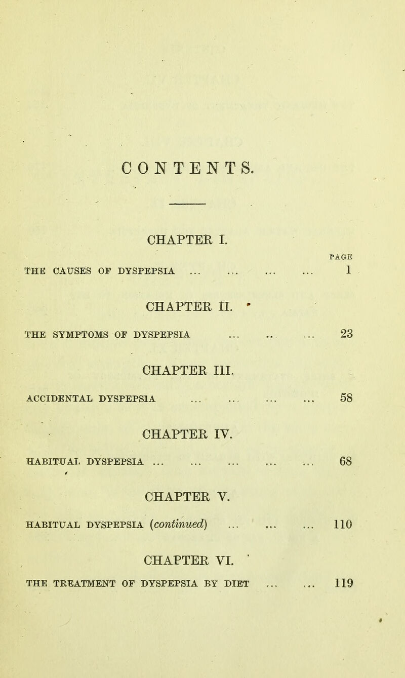 COJSTTENTS. CHAPTER I. THE CAUSES OF DYSPEPSIA CHAPTER II. ' THE SYMPTOMS OF DYSPEPSIA CHAPTER III. ACCIDENTAL DYSPEPSIA CHAPTER IV. HABITUAL DYSPEPSIA CHAPTER V. HABITUAL DYSPEPSIA (continued) CHAPTER VI. ■ THE TREATMENT OF DYSPEPSIA BY DIET