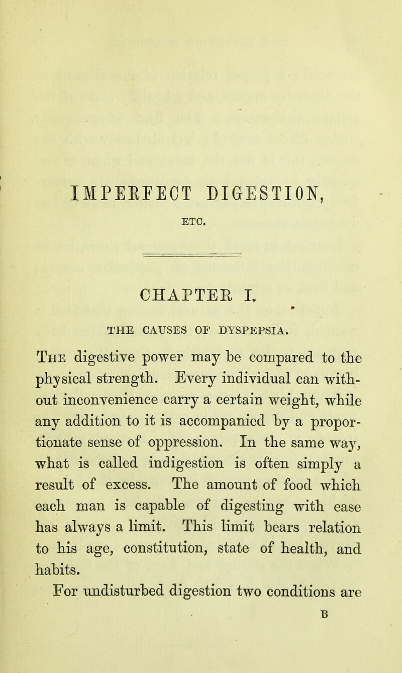 IMPEEFECT DIGESTION, ETC. CHAPTEE L THE CAUSES OF DYSPEPSIA. The digestive power may be compared to the physical strength. Every individual can with- out inconvenience carry a certain weight, while any addition to it is accompanied by a propor- tionate sense of oppression. In the same way, what is called indigestion is often simply a result of excess. The amount of food which each man is capable of digesting with ease has always a limit. This limit bears relation to his age, constitution, state of health, and habits. For undisturbed digestion two conditions are B