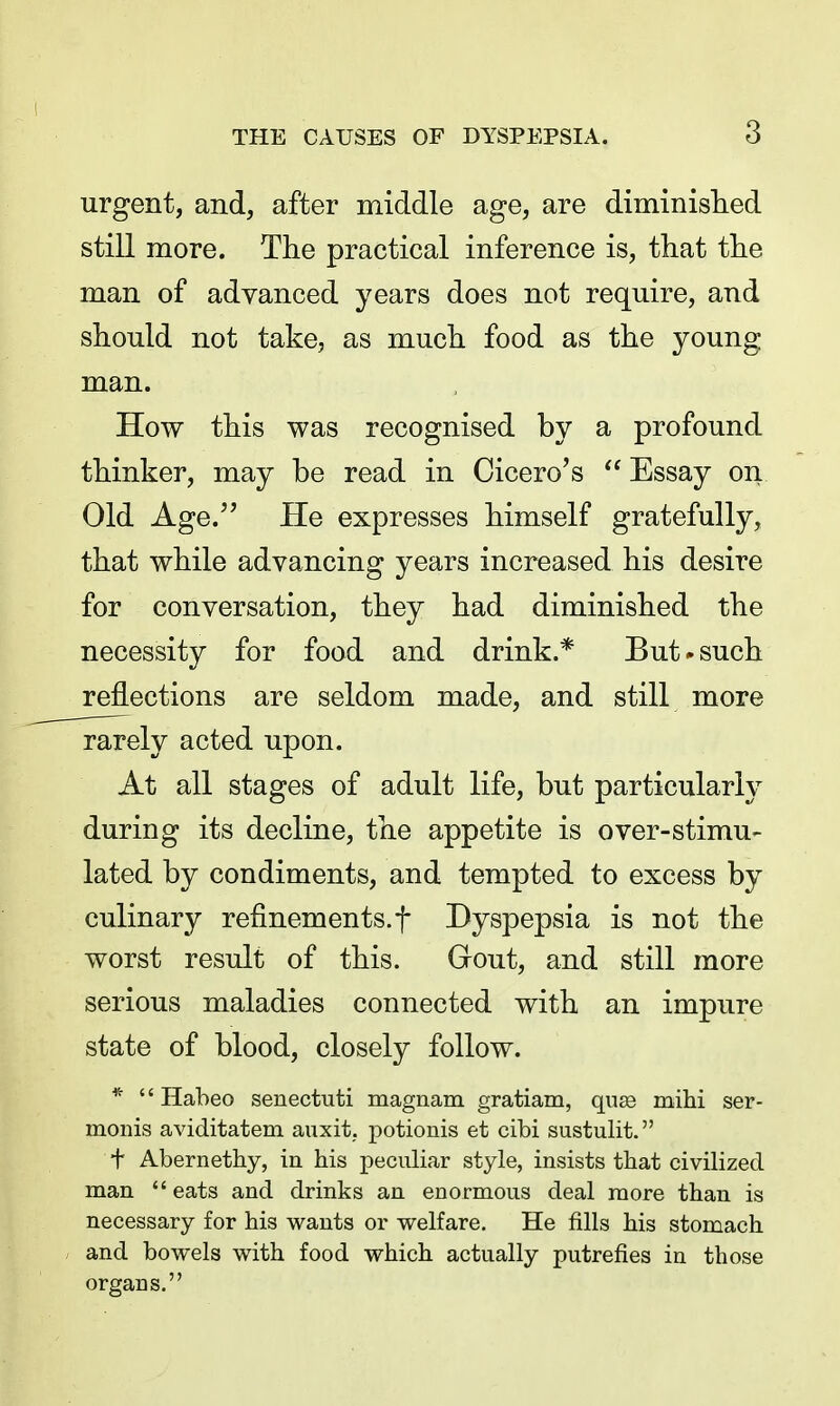 THE CAUSES OF DYSPEPSIA. 3 urgent, and, after middle age, are diminislied still more. The practical inference is, that the man of advanced years does not require, and should not take, as much food as the young man. How this was recognised by a profound thinker, may be read in Cicero's  Essay on Old Age. He expresses himself gratefully, that while advancing years increased his desire for conversation, they had diminished the necessity for food and drink.* But»such reflections are seldom made, and still more rarely acted upon. At all stages of adult life, but particularly during its decline, the appetite is over-stimu- lated by condiments, and tempted to excess by culinary refinements.! Dyspepsia is not the worst result of this. Gout, and still more serious maladies connected with an impure state of blood, closely follow. * '' Habeo senectuti magnam gratiam, qu^ mihi ser- monis aviditatem auxit. potionis et cibi sustulit. t Abernethy, in his peculiar style, insists that civilized man  eats and drinks an enormous deal more than is necessary for his wants or welfare. He fills his stomach and bowels with food which actually putrefies in those organs.